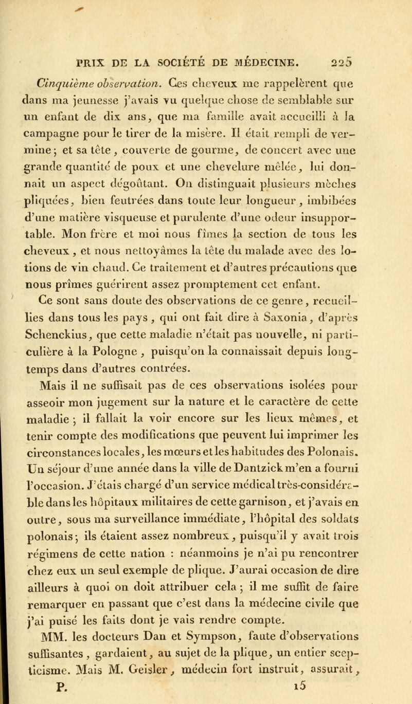 Cinquième observation. Ces cheveux me rappelèrent que dans ma jeunesse j'avais vu quelque chose de semblable sur un enfant de dix. ans, que ma famille avait accueilli à la campagne pour le tirer de la misère. Il était rempli de ver- mine; et sa tête , couverte de gourme, de concert avec une grande quantité de poux et une chevelure mêlée, lui don- nait un aspect dégoûtant. On distinguait plusieurs mèches pliquées, bien feutrées dans toute leur longueur, imbibées d'une matière visqueuse et purulente d'une odeur insuppor- table. Mon frère et moi nous fîmes la section de tous les cheveux, et nous nettoyâmes la tête du malade avec des lo- tions de vin chaud. Ce traitement et d'autres précautions que nous prîmes guérirent assez promptement cet enfant. Ce sont sans doute des observations de ce genre, recueil- lies dans tous les pays, qui ont fait dire à Saxonia, d'après Schenckius, que cette maladie n'était pas nouvelle, ni parti- culière à la Pologne , puisqu'on la connaissait depuis long- temps dans d'autres contrées. Mais il ne suffisait pas de ces observations isolées pour asseoir mon jugement sur la nature et le caractère de cette maladie \ il fallait la voir encore sur les lieux mêmes, et tenir compte des modifications que peuvent lui imprimer les circonstances locales, les mœurs et les habitudes des Polonais. Un séjour d'une année dans la ville de Dantzickm'en a fourni l'occasion. J'étais chargé d'un service médical très-considéra- ble dans les hôpitaux militaires de cette garnison, et j'avais en outre, sous ma surveillance immédiate, l'hôpital des soldats polonais -, ils étaient assez nombreux, puisqu'il y avait trois régimens de cette nation : néanmoins je n'ai pu rencontrer chez eux un seul exemple de plique. J'aurai occasion de dire ailleurs à quoi on doit attribuer cela ; il me suffit de faire remarquer en passant que c'est dans la médecine civile que j'ai puisé les faits dont je vais rendre compte. MM. les docteurs Dan et Sympson, faute d'observations suffisantes , gardaient, au sujet de la plique, un eutier scep- ticisme. Mais M. Geisler,, médecin fort instruit, assurait, P. i5