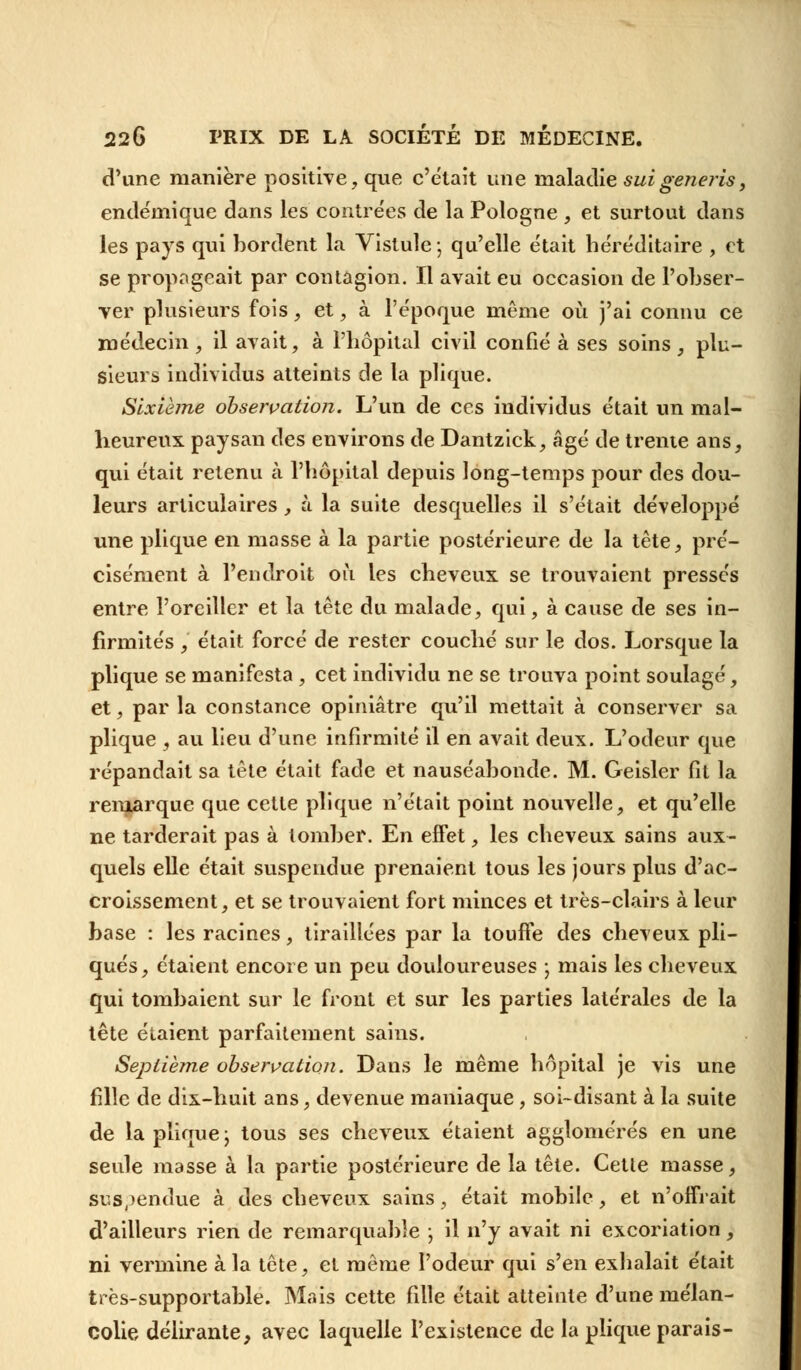 d'une manière positive, que c'était une maladie suigeneris, endémique dans les contrées de la Pologne , et surtout dans les pays qui bordent la Vistule; qu'elle était héréditaire , et se propageait par contagion. Il avait eu occasion de l'obser- ver plusieurs fois, et, à l'époque même où j'ai connu ce médecin , il avait, à l'hôpital civil confié à ses soins , plu- sieurs individus atteints de la plique. Sixième observation. L'un de ces individus était un mal- heureux paysan des environs de Dantzick, âgé de trente ans, qui était retenu à l'hôpital depuis long-temps pour des dou- leurs articulaires, à la suite desquelles il s'était développé une plique en masse à la partie postérieure de la tête, pré- cisément à l'endroit où les cheveux se trouvaient pressés entre l'oreiller et la tête du malade, qui, à cause de ses in- firmités , était forcé de rester couché sur le dos. Lorsque la plique se manifesta, cet individu ne se trouva point soulagé, et, par la constance opiniâtre qu'il mettait à conserver sa plique , au lieu d'une infirmité il en avait deux. L'odeur que répandait sa tête était fade et nauséabonde. M. Geisler fit la remarque que cette plique n'était point nouvelle, et qu'elle ne tarderait pas à tomber. En effet, les cheveux sains aux- quels elle était suspendue prenaient tous les jours plus d'ac- croissement, et se trouvaient fort minces et très-clairs à leur base : les racines, tiraillées par la touffe des cheveux pli— qués, étaient encore un peu douloureuses ; mais les cheveux qui tombaient sur le front et sur les parties latérales de la tête étaient parfaitement sains. Septième observation. Dans le même hôpital je vis une fille de dix-huit ans, devenue maniaque, soi-disant à la suite de la plique ; tous ses cheveux étaient agglomérés en une seule masse à la partie postérieure de la tête. Cette masse, Suspendue à des cheveux sains, était mobile, et n'offrait d'ailleurs rien de remarquable ; il n'y avait ni excoriation, ni vermine à la tête, et même l'odeur qui s'en exhalait était très-supportable. Mais cette fille était atteinte d'une mélan- colie délirante, avec laquelle l'existence de la plique parais-