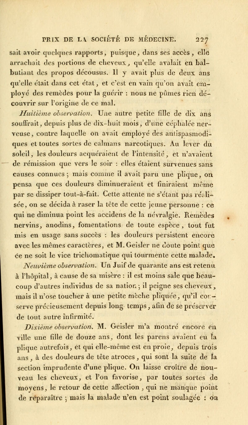 sait avoir quelques rapports, puisque, dans ses accès, elle arrachait des portions de cheveux,, qu'elle avalait en bal- butiant des propos décousus. Il y avait plus de deux ans qu'elle était dans cet état, et c'est en vain qu'on avait em- ployé des remèdes pour la guérir : nous ne pûmes rien dé- couvrir sur l'origine de ce mal. Huitième observation. Une autre petite fille de dix ans souffrait, depuis plus de dix-huit mois, d'une céphalée ner- veuse, contre laquelle on avait employé des antispasmodi- ques et toutes sortes de caïmans narcotiques. Au lever du soleil, les douleurs acquéraient de l'intensité, et n'avaient de rémission que vers le soir : elles étaient survenues sans causes connues ; mais comme il avait paru une plique, on pensa que ces douleurs diminueraient et finiraient même par se dissiper tout-à-fait. Cette attente ne s'étant pas réali- sée, on se décida à raser la tête de cette jeune personne : ce qui ne diminua point les accidens de la névralgie. Remèdes nervins, anodins, fomentations de toute espèce, tout fut mis en usage sans succès : les douleurs persistent encore avec les mêmes caractères, et M.Geisler ne doute point que ce ne soit le vice trichomatique qui tourmente cette malade. Neuvième observation. Un Juif de quarante ans est retenu à l'hôpital, à cause de sa misère : il est moins sale que beau- coup d'autres individus de sa nation- il peigne ses cheveux, mais il n'ose toucher à une petite mèche pliquée, qu'il cor- serve précieusement depuis long temps, afin de se préserver de tout autre infirmité. Dixième observation. M. Geisler m'a montré encore en ville une fille de douze ans, dont les parens avaient eu îa plique autrefois, et qui elle-même est en proie, depuis trois ans, à des douleurs de tête atroces, qui sont la suite de la section imprudente d'une plique. On laisse croître de nou- veau les cheveux, et l'on favorise, par toutes sortes de moyens, le retour de cette affection , qui ne manque point de réparaître \ mais la malade n'en est point soulagée : 6a