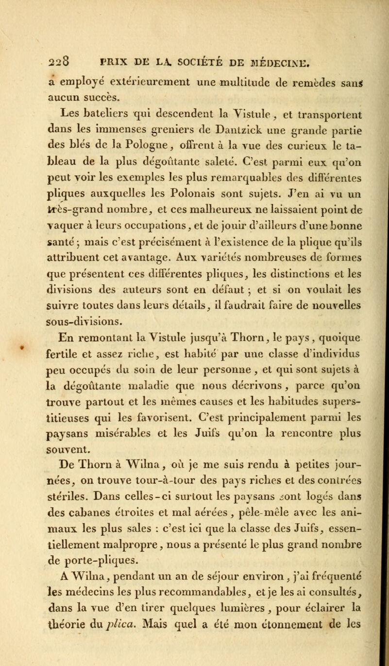 a employé extérieurement une multitude de remèdes san* aucun succès. Les bateliers qui descendent la Vistule, et transportent dans les immenses greniers de Dantzick une grande partie des blés de la Pologne, offrent à la vue des curieux le ta- bleau de la plus dégoûtante saleté. C'est parmi eux qu'on peut voir les exemples les plus remarquables des différentes pliques auxquelles les Polonais sont sujets. J'en ai vu un très-grand nombre, et ces malheureux ne laissaient point de vaquer à leurs occupations, et de jouir d'ailleurs d'une bonne santé ; mais c'est précisément à l'existence de la plique qu'ils attribuent cet avantage. Aux variétés nombreuses de formes que présentent ces différentes pliques, les distinctions et les divisions des auteurs sont en défaut ; et si on voulait les suivre toutes dans leurs détails, il faudrait faire de nouvelles sous-divisions. En remontant la Vistule jusqu'à Thorn, le pays, quoique fertile et assez riche, est habité par une classe d'individus peu occupés du soin de leur personne , et qui sont sujets à la dégoûtante maladie que nous décrivons, parce qu'on trouve partout et les mêmes causes et les habitudes supers- titieuses qui les favorisent. C'est principalement parmi les paysans misérables et les Juifs qu'on la rencontre plus souvent. De Thorn à Wilna, où je me suis rendu à petites jour- nées, on trouve tour-à-tour des pays riches et des contrées stériles. Dans celles-ci surtout les paysans ^ont logés dans des cabanes étroites et mal aérées, pêle-mêle avec les ani- maux les plus sales : c'est ici que la classe des Juifs, essen- tiellement malpropre, nous a présenté le plus grand nombre de porte-pliques. A Wilna, pendant un an de séjour environ, j'ai fréquenté les médecins les plus recommandables, et je les ai consultés, dans la vue d'en tirer quelques lumières, pour éclairer la théorie du plica. Mais quel a été mon étonnement de les
