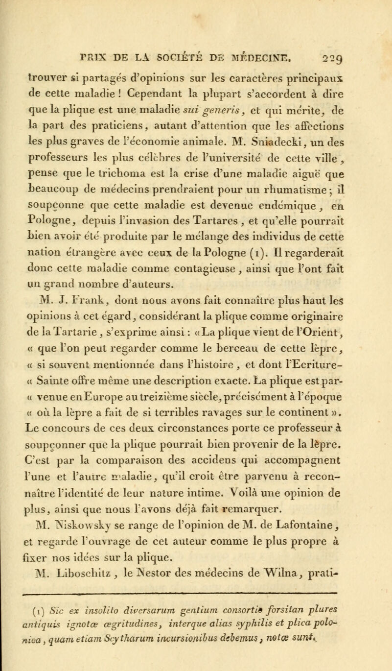 trouver si partagés d'opinions sur les caractères principaux de cette maladie ! Cependant la plupart s'accordent à dire que la pîique est une maladie sui generis, et qui mérite, de la part des praticiens, autant d'attention que les affections les plus graves de l'économie animale. M. Sniadecki, un des professeurs les plus célèbres de l'université de cette ville, pense que le trichonia est la crise d'une maladie aiguë que beaucoup de médecins prendraient pour un rhumatisme; il soupçonne que cette maladie est devenue endémique, en Pologne, depuis l'invasion des Tartares , et qu'elle pourrait bien avoir été produite par le mélange des individus de cette nation étrangère avec ceux de la Pologne (1). Il regarderait donc cette maladie comme contagieuse, ainsi que l'ont fait un grand nombre d'auteurs. M. J. Frank, dont nous avons fait connaître plus haut les opinions à cet égard, considérant la plique comme originaire de la Tartarie , s'exprime ainsi : «La plique vient de l'Orient, « que l'on peut regarder comme le berceau de cette lèpre, « si souvent mentionnée dans l'histoire , et dont l'Ecriture- <c Sainte offre même une description exacte. La plique est par- ex venue enEurope au treizième siècle, précisément à l'époque « où la lèpre a fait de si terribles ravages sur le continent ». Le concours de ces deux circonstances porte ce professeur à soupçonner que la plique pourrait bien provenir de la lèpre. C'est par la comparaison des accidens qui accompagnent l'une et l'autre maladie, qu'il croit être parvenu à recon- naître l'identité de leur nature intime. Voilà une opinion de plus, ainsi que nous l'avons déjà fait remarquer. M. Niskowsky se range de l'opinion de M. de Lafontaine, et regarde l'ouvrage de cet auteur comme le plus propre à fixer nos idées sur la plique. M. Liboschitz , le Nestor des médecins de Wilna, prati- (1) Sic ex insolito diversarum gentium consortiê forsitan pïures antiquis ignotœ œgritudines, interque alias syphilis et plica polo- nwa , quametiam Scytharum incursionihus dcbemus} notai surit».
