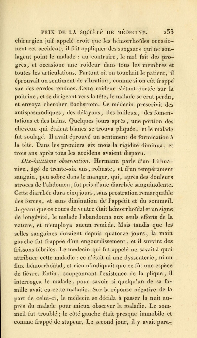 chirurgien juif appelé croit que les hémorrhoïdes occasio- nent cet accident; il fait appliquer des saugsues qui ne sou- lagent point le malade : au contraire, le mol fait des pro- grès ^ et occasione une roideur dans tous les membres et toutes les articulations. Partout où on touchait le patient, il éprouvait un sentiment de vibration, comme si on eût frappé sur des cordes tendues. Cette roideur s'étant portée sur la poitrine, et se dirigeant vers la tête, le malade se crut perdu, et envoya chercher Bachstrom. Ce médecin prescrivit des antispasmodiques , des délayans, des huileux, des fomen- tations et des bains. Quelques jours après, une portion des cheveux qui étaient blancs se trouva pliquée, et le malade fut soulagé. Il avait éprouvé un sentiment de formication à la tête. Dans les premiers six mois la rigidité diminua, et trois ans après tous les accidens avaient disparu. Dix-huitième observation. Hermann parle d'un Lithua- nien, âgé de trente-six ans, robuste, et d'un tempérament sanguin, peu sobre dans le manger, qui, après des douleurs atroces de l'abdomen, fut pris d'une diarrhée sanguinolente. Cette diarrhée dura cinq jours, sans prostration remarquable des forces, et sans diminution de l'appétit et du sommeil. Jugeant que ce cours de ventre était hémorrhoïdal et un signe de longévité, le malade l'abandonna aux seuls efforts de la nature, et n'employa aucun remède. Mais tandis que les selles sanguines duraient depuis quatorze jours, la main gauche fut frappée d'un engourdissement, et il survint des frissons fébriles. Le médecin qui fut appelé ne savait à quoi attribuer cette maladie : ce n'était ni une dyssenterie, ni un flux hémorrhoïdal, et rien n'indiquait que ce fût une espèce de fièvre. Enfin, soupçonnant l'existence de la plique, il interrogea le malade, pour savoir si quelqu'un de sa fa- mille avait eu cette maladie. Sur la réponse négative de la part de celui-ci, le médecin se décida à passer la nuit au- près du malade pour mieux observer la maladie. Le som- meil fut troublé ; le côté gauche était presque immobile et comme frappé de stupeur. Le second jour, il y avait para-