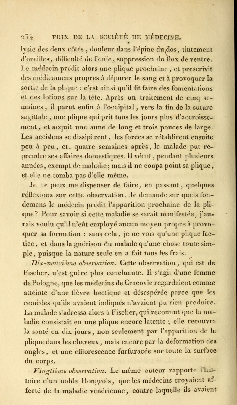 lysie des deux côtes , douleur dans l'épine du;dos, tintement d'oreilles, difficulté de l'ouïe, suppression du flux de ventre. Le médecin prédit alors une plique prochaine, et prescrivit des médicamens propres à dépurer le sang et à provoquer la sortie de la plique : c'est ainsi qu'il fit faire des fomentations et des lotions sur la tête. Après un traitement de cinq se- maines , il parut enfin à l'occipital, vers la fin de la suture sagittale , une plique qui prit tous les jours plus d'accroisse- ment, et acquit une aune de long et trois pouces de large. Les accidens se dissipèrent, les forces se rétablirent ensuite peu à peu, et, quatre semaines après, le malade put re- prendre ses affaires domestiques. Il vécut, pendant plusieurs années, exempt de maladie-, mais il ne coupa point sa plique, et elle ne tomba pas d'elle-même. Je ne peux me dispenser de faire, en passant, quelques réflexions sur cette observation. Je demande sur quels fon- demens le médecin prédit l'apparition prochaine de la pli- que? Pour savoir si cette maladie se serait manifestée, j'au- rais voulu qu'il n'eût employé aucun moyen propre à provo- quer sa formation : sans cela, je ne vois qu'une plique fac- tice, et dans la guérison du malade qu'une chose toute sim- ple, puisque la nature seule en a fait tous les frais. Dix-neuvième observation. Cette observation, qui est de Fischer, n'est guère plus concluante. Il s'agit d'une femme de Pologne, que les médecins de Cracovie regardaient comme atteinte d'une fièvre hectique et désespérée parce que les remèdes qu'ils avaient indiqués n'avaient pu rien produire. La malade s'adressa alors à Fischer, qui reconnut que la ma- ladie consistait en une plique encore latente ; elle recouvra la santé en dix jours, non seulement par l'apparition de la plique dans les cheveux, mais encore par la déformation des ongles, et une efllorescence furfuracée sur toute la surface du corps. Vingtième observation. Le même auteur rapporte l'his- toire d'un noble Hongrois, que les médecins croyaient af- fecté de la maladie vénérienne, contre laquelle ils avaient