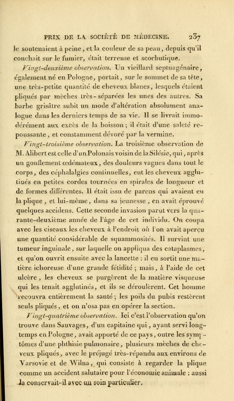 le soutenaient à peine, et la conteur de sa peau, depuis qu'il couchait sur le fumier, était terreuse et scorbutique. Vingt-deuxième observation. Un vieillard septuagénaire, également né en Pologne, portait, sur le sommet de sa tête, une très-petite quantité de cheveux blancs, lesquels étaient pliqués par mèches très-séparées les unes des autres. Sa barbe grisâtre subit un mode d'altération absolument ana- logue dans les derniers temps de sa vie. Il se livrait immo- dérément aux excès de la boisson ; il était d'une saleté re- poussante , et constamment dévoré par la vermine. Vingt-troisième observation. La troisième observation de M. Alibert est celle d'un Polonais voisin de laSilésie, qui, après un gonflement oedémateux, des douleurs vagues dans tout le corps, des céphalalgies continuelles, eut les cheveux agglu- tinés en petites cordes tournées en spirales de longueur et de formes différentes. Il était issu de parens qui avaient eu laplique, et lui-même, dans sa jeunesse , en avait éprouvé quelques accidens. Cette seconde invasion parut vers la qua- rante-deuxième année de l'âge de cet individu. On coupa avec les ciseaux les cheveux à l'endroit où l'on avait aperçu une quantité considérable de squamraosités. Il survint une tumeur inguinale, sur laquelle on appliqua des cataplasmes, et qu'on ouvrit ensuite avec la lancette : il en sortit une ma- tière ichoreuse d'une grande fétidité -, mais, à l'aide de cet ulcère , les cheveux se purgèrent de la matière visqueuse qui les tenait agglutinés, et ils se déroulèrent. Cet homme recouvra entièrement la santé -, les poils du pubis restèrent seuls pliqués, et on n'osa pas en opérer la section. Vingt-quatrième observation. Ici c'est l'observation qu'on trouve dans Sauvages, d'un capitaine qui, ayant servi long- temps en Pologne, avait apporté de ce pays, outre les symp- tômes d'une phthisie pulmonaire, plusieurs mèches de che- veux pliqués, avec le préjugé très-répandu aux environs de Varsovie et de Wilna, qui consiste à regarder la plique comme un accident salutaire pour l'économie animale ; aussi ■h, conservait-il avec nu soin particulier.