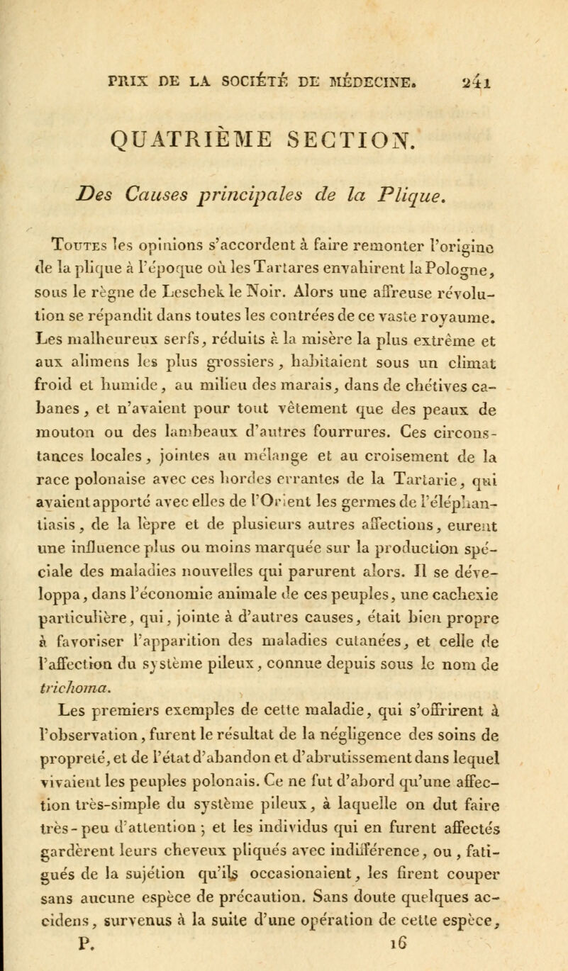 QUATRIÈME SECTION. Des Causes principales de la Plique. Toutes les opinions s'accordent à faire remonter l'origine de la plique à l'époque où lesTartares envahirent la Pologne, sous le règne de Leschekle Noir. Alors une affreuse révolu- tion se répandit dans toutes les contrées de ce vaste royaume. Les malheureux serfs, réduits à la misère la plus extrême et aux alimens les plus grossiers , habitaient sous un climat froid et humide, au milieu des marais, dans de chétives ca- banes , et n'avalent pour tout vêtement que des peaux de mouton ou des lambeaux d'autres fourrures. Ces circons- tances locales, jointes au mélange et au croisement de la race polonaise avec ces hordes errantes de la Tartarie, qui avaient apporté avec elles de l'Orient les germes de Téléphan- tiasis, de la lèpre et de plusieurs autres affections, eurent une influence plus ou moins marquée sur la production spé- ciale des maladies nouvelles qui parurent alors. Il se déve- loppa, dans l'économie animale de ces peuples, une cachexie particulière, qui, jointe à d'autres causes, était bien propre à favoriser l'apparition des maladies cutanées, et celle de l'affection du système pileux, connue depuis sous le nom de trichoma. Les premiers exemples de cette maladie, qui s'offrirent à l'observation, furent le résultat de la négligence des soins de propreté, et de l'état d'abandon et d'abrutissement dans lequel vivaient les peuples polonais. Ce ne fut d'abord qu'une affec- tion très-simple du système pileux, à laquelle on dut faire très-peu d'attention; et les individus qui en furent affectés cardèrent leurs cheveux pliqués avec indiiférence, ou , fati- gués de la sujétion qu'ils occasionaient, les firent couper sans aucune espèce de précaution. Sans doute quelques ac- cidens, survenus à la suite d'une opération de cette espèce, P. 16