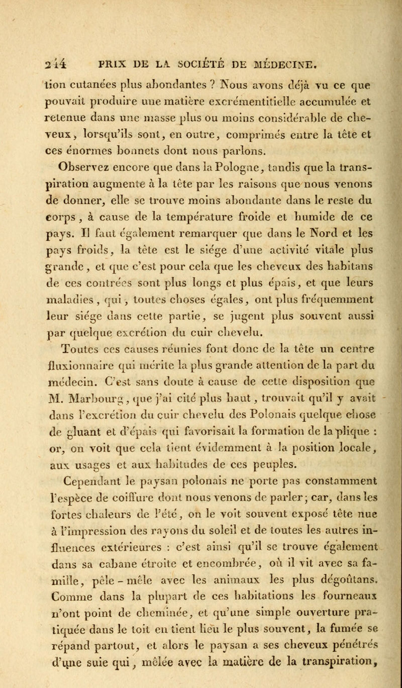 tion cutanées plus abondantes ? Nous avons déjà vu ce que pouvait produire uue matière exci émentitieîle accumulée et retenue dans mie masse plus ou moins considérable de che- veux > lorsqu'ils sont, en outre, comprimés entre la tête et ces énormes bonnets dont nous parlons. Observez encore que dans la Pologne, tandis que la trans- piration augmente à la tête par les raisons que nous venons de donner, elle se trouve moins abondante dans le reste du corps , à cause de la température froide et humide de ce pays. Il faut également remarquer que dans le Nord et les pays froids, la tète est le siège d'une activité vitale plus grande , et que c'est pour cela que les cheveux des habitans de ces contrées sont plus longs et plus épais, et que leurs maladies, qui, toutes choses égaies, ont plus fréquemment leur siège dans cette partie, se jugent plus souvent aussi par quelque excrétion du cuir chevelu. Toutes ces causes réunies font donc de la tête un centre fluxionnaire qui mérite la plus grande attention de la part du médecin. C'est sans doute à cause de cette disposition que M. Marbourg, que j'ai cité plus haut, trouvait qu'il y avait dans l'excrétion du cuir chevelu des Polonais quelque chose de gluant et d'épais qui favorisait la formation de laplique : or, on voit que cola tient évidemment à la position locale, aux usages et aux habitudes de ces peuples. Cependant le paysan polonais ne porte pas constamment l'espèce de coiffure dont nous venons de parler; car, dans les fortes chaleurs de l'été, on le voit souvent exposé tête nue à l'impression des rayons du soleil et de toutes les autres in- fluences extérieures : c'est ainsi qu'il se trouve également dans sa cabane étroite et encombrée, où il vit avec sa fa- mille , pèle - mêle avec les animaux les plus dégoûtans. Comme dans la plupart de ces habitations les fourneaux n'ont point de cheminée, et qu'une simple ouverture pra- tiquée dans le toit en tient lieu le plus souvent, la fumée se répand partout, et alors le paysan a ses cheveux pénétrés d'une suie qui, mêlée avec la matière de la transpiration,
