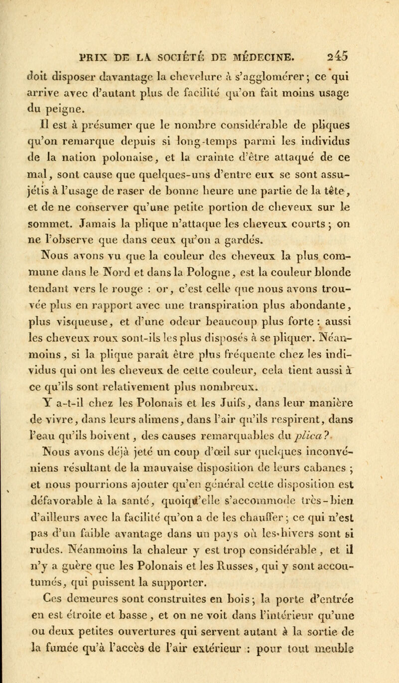 doit disposer davantage la chevelure à s'agglomérer; ce qui arrive avec d'autant plus de facilité qu'on fait moins usage du peigne. Il est à présumer que le nombre considérable de pliques qu'on remarque depuis si long-temps parmi les individus de la nation polonaise, et la crainte d'être attaqué de ce mal, sont cause que quelques-uns d'entre eux se sont assu- jétis à l'usage de raser de bonne heure une partie de la tête, et de ne conserver qu'une petite portion de cheveux sur le sommet. Jamais la plique n'attaque les cheveux courts ; on ne l'observe que dans ceux qu'on a gardés. Nous avons vu que la couleur des cheveux la plus com- mune dans le Nord et dans la Pologne, est la couleur blonde tendant vers le rouge : or, c'est celle que nous avons trou- vée plus en rapport avec une transpiration plus abondante, plus visqueuse, et d'une odeur beaucoup plus forte: aussi les cheveux roux sont-ils les plus disposés à se pliquer. Néan- moins , si la plique paraît être plus fréquente chez les indi- vidus qui ont les cheveux de cette couleur, cela tient aussi à ce qu'ils sont relativement plus nombreux. Y a-t-il chez les Polonais et les Juifs, dans leur manière de vivre, dans leurs alimens, dans l'air qu'ils respirent, dans Peau qu'ils boivent, des causes remarquables duplica? Nous avons déjà jeté un coup d'oeil sur quelques inconvé- niens résultant de la mauvaise disposition de leurs cabanes ; et nous pourrions ajouter qu'en général cette disposition est défavorable à la santé, quoiqu'elle s'accommode 1res-bien d'ailleurs avec la facilité qu'on a de les chauffer ; ce qui n'est pas d'un faible avantage dans un pays où les*hivers sont a\ rudes. Néanmoins la chaleur y est trop considérable, et il n'y a guère que les Polonais et les Puisses, qui y sont accou- tumés, qui puissent la supporter. Ces demeures sont construites en bois; la porte d'entrée en est étroite et basse, et on ne voit dans l'intérieur qu'une ou deux petites ouvertures qui servent autant à la sortie de la fumée qu'à l'accès de l'air extérieur : pour tout meuble