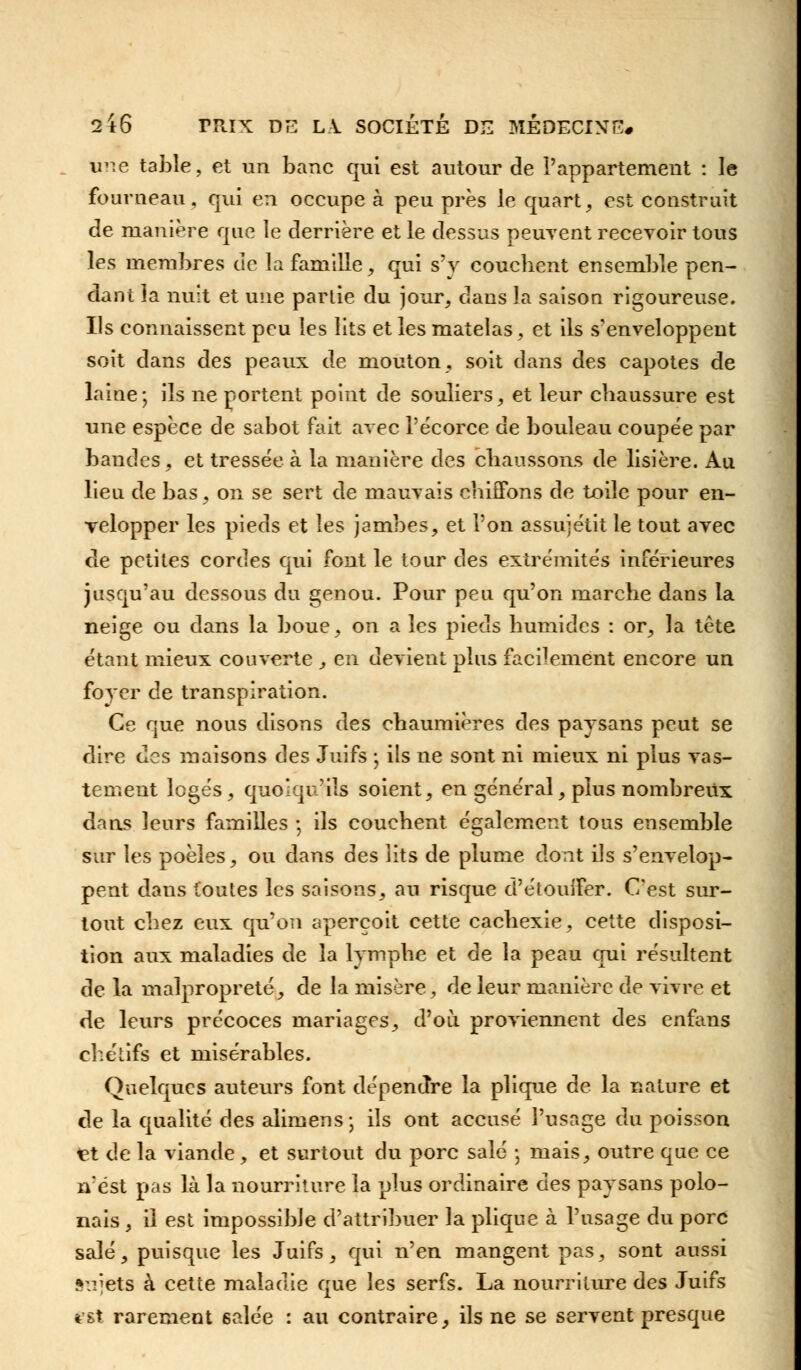 une table, et un banc qui est autour de l'appartement : le fourneau, qui en occupe à peu près le quart, est construit de manière que le derrière et le dessus peuvent recevoir tous les membres de la famille, qui s'y couchent ensemble pen- dant la nuit et une parlie du jour, dans la saison rigoureuse. Ils connaissent peu les lits et les matelas, et ils s'enveloppent soit dans des peaux de mouton, soit dans des capotes de laine; ils ne portent point de souliers, et leur chaussure est une espèce de sabot fait avec l'écorce de bouleau coupée par bandes, et tressée à la manière des chaussons de lisière. Au lieu de bas, on se sert de mauvais chiffons de toile pour en- velopper les pieds et les jambes, et l'on assujétit le tout avec de petites cordes qui font le tour des extrémités inférieures jusqu'au dessous du genou. Pour peu qu'on marche dans la neige ou dans la boue, on a les pieds humides : or, la tête étant mieux couverte , en devient plus facilement encore un foyer de transpiration. Ce que nous disons des chaumières des paysans peut se dire des maisons des Juifs ; ils ne sont ni mieux ni plus vas- tement logés, quoiqu'ils soient, en général, plus nombreux dans leurs familles -, ils couchent également tous ensemble sur les poêles, ou dans des lits de plume dont ils s'envelop- pent dans toutes les saisons, au risque d'étouifer. C'est sur- tout chez eux qu'on aperçoit cette cachexie, cette disposi- tion aux maladies de la lymphe et de la peau qui résultent de la malpropreté, de la misère, de leur manière de vivre et de leurs précoces mariages, d'où proviennent des enfans chétifs et misérables. Quelques auteurs font dépendre la plique de la nature et de la qualité des alimens ; ils ont accusé l'usage du poisson iet de la viande , et surtout du porc salé -, mais, outre que ce n'est pas là la nourriture la plus ordinaire des paysans polo- nais, il est impossible d'attribuer la plique à l'usage du porc salé, puisque les Juifs, qui n'en mangent pas, sont aussi sujets à cette maladie que les serfs. La nourriture des Juifs est rarement 6alée : au contraire, ils ne se servent presque