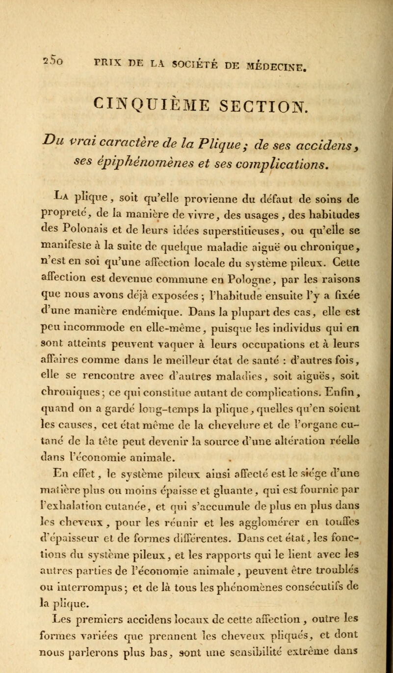 CINQUIÈME SECTION. Du vrai caractère de la PTique; de ses accidens y ses èpiphénomènes et ses complications. La plique, soit qu'elle provienne du défaut de soins de propreté, de la manière de vivre, des usages , des habitudes des Polonais et de leurs idées superstitieuses, ou qu'elle se manifeste à la suite de quelque maladie aiguë ou chronique, n'est en soi qu'une affection locale du système pileux. Cette affection est devenue commune en Pologne, par les raisons que nous avons déjà exposées -, l'habitude ensuite l'y a fixée d'une manière endémique. Dans la plupart des cas, elle est peu incommode en elle-même, puisque les individus qui en sont atteints peuvent vaquer à leurs occupations et à leurs affaires comme dans le meilleur état do. santé : d'autres fois, elle se rencontre avec d'autres maladies, soit aiguës, soit chroniques; ce qui constitue autant de complications. Enfin, quand on a gardé long-temps la plique, quelles qu'en soient les causes, cet état même de la chevelure et de l'organe cu- tané de la tête peut devenir la source d'une altération réelle dans l'économie animale. En effet, le système pileux ainsi affecté est le stége d'une maiière plus ou moins épaisse et gluante, qui est fournie par l'exhalation cutanée, et qui s'accumule déplus en plus dans 1rs cheveux, pour les réunir et les agglomérer en touffes d'épaisseur et de formes différentes. Dans cet état, les fonc- tions du système pileux, et les rapports qui le lient avec les autres parties de l'économie animale, peuvent être troublés ou interrompus ; et de là tous les phénomènes consécutifs de la pîique. Les premiers accidens locaux de cette affection , outre les formes variées que prennent les cheveux pliqués, et dont nous parlerons plus bas, sont une sensibilité extrême dans
