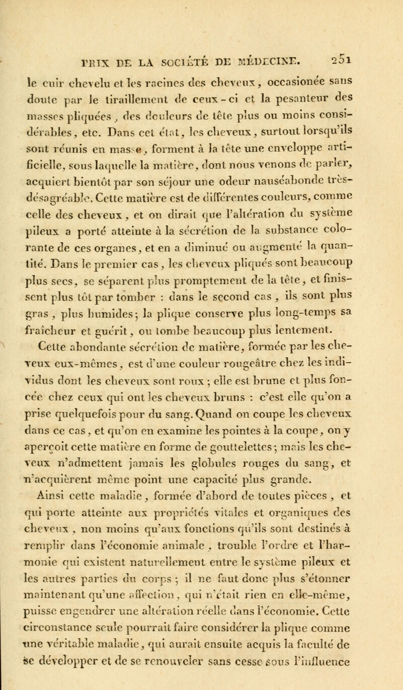 le cuir chevelu et les racines des cheveux, occasionée sans cloute par Je tiraillement de ceux-ci et la pesanteur des masses pliquées, des douleurs de tête plus ou moins consi- dérables, etc. Dans cet état, les cheveux, surtout lorsqu'ils sont re'unis en mas e , forment à la tête une enveloppe arti- ficielle, sous laquelle la matière, dont nous venons de paner, acquiert bientôt par son séjour une odeur nauséabonde très- désagréable. Cette matière est de différentes couleurs, comme celle des cheveux, et on dirait que l'altération du système pileux a porté atteinte à la sécrétion de la substance colo- rante de ces organes, et en a diminué ou augmenté la quan- tité. Dans le premier cas , les cheveux pliqués sont beaucoup plus secs, se séparent plus promptement de la tête, et finis- sent plus tôt par tomber : dans le second cas , ils sont plus gras, plus humides-, la plique conserve plus long-temps sa fraîcheur et guérit, ou tombe beaucoup plus lentement. Cette abondante sécrétion de matière, formée par les che- veux eux-mêmes, est d'une couleur rougeâtre chez les indi- vidus dont les cheveux sont roux ; elle est brune et plus fon- cée chez ceux qui ont les cheveux bruns : c'est elle qu'on a prise quelquefois pour du sang. Quand on coupe les cheveux dans ce cas, et qu'on en examine les pointes à la coupe, on y aperçoit cette matière en forme de gouttelettes; mais les che- veux n'admettent jamais les globules rouges du sang, et n'acquièrent même point une capacité plus grande. Ainsi cette maladie, formée d'abord de toutes pièces , et qui porte atteinte aux propriétés vitales et organiques des cheveux , non moins qu'aux fonctions qu'ils sont destinés à remplir dans l'économie animale , trouble l'ordre et l'har- monie qui existent naturellement entre le système pileux et les autres parties du corps ; il ne faut donc plus s'étonner maintenant qu'une affection , qui n'était rien en elle-même, puisse engendrer une altération réelle dans l'économie. Cette circonstance seule pourrait faire considérer la plique comme une véritable maladie, qui aurait ensuite acquis la faculté de se développer et de se renouveler sans cesse sous l'influence