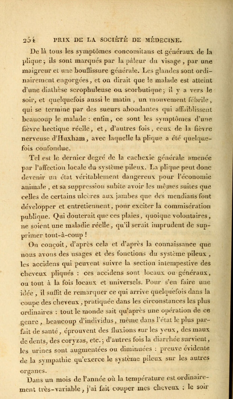 De là tous les symptômes concomiîans et généraux de la plique j ils sont marqués par la pcàieur du visage , par une maigreur et une bouffissure générale. Les glandes sont ordi- nairement engorgées, et on dirait que le malade est atteint d'une diatlièse scrophuleuse ou scorbutique ; il y a vers le soir, et quelquefois aussi le matin , un mouvement fébrile, qui se termine par des sueurs abondantes qui affaiblissent beaucoup le malade : enfin, ce sont les symptômes d'une fièvre bectique réelle, et, d'autres fois, ceux de la fièvre nerveuse d'Huxliam, avec laquelle la plique a été quelque- fois confondue. Tel est le dernier degré de la cachexie générale amenée par l'affection locale du système pileux. La plique peut donc devenir na état véritablement dangereux pour l'économie animale , et sa suppression subite avoir les mêmes suites que eelles de certains ulcères aux jambes que des mendians font développer et entretiennent, pour exciter la commisération publique. Qui douterait que ces plaies, quoique volontaires, ne soient une maladie réelle, qu'il serait imprudent de sup- primer tout-à-coup ! On conçoit, d'après cela et d'après la connaissance que nous avons des usages et des fonctions du système pileux, les accidens qui peuvent suivre la section intempestive des cbeveux pliqués : ces accidens sont locaux ou généraux, ou tout à la fois locaux et universels. Pour s'en faire une idée , il suffit de remarquer ce qui arrive quelquefois dans la coupe des cbeveux,pratiquée dans les circonstances les plus ordinaires : tout le monde sait qu'après une opération de ce &enre , beaucoup d'individus, même dans l'état le plus par- fait de santé, éprouvent des fluxions sur les % eux, des maux de dents, des coryzas, etc. -, d'autres fois la diarrhée survient, les urines sont augmentées ou diminuées : preuve évidente de la sympathie qu'exerce le système pileux sur les autres organes. î)ans un mois de l'année où la température est ordinaire- ment très-variable, j'ai fuit couper mes cbeveux ; le soir