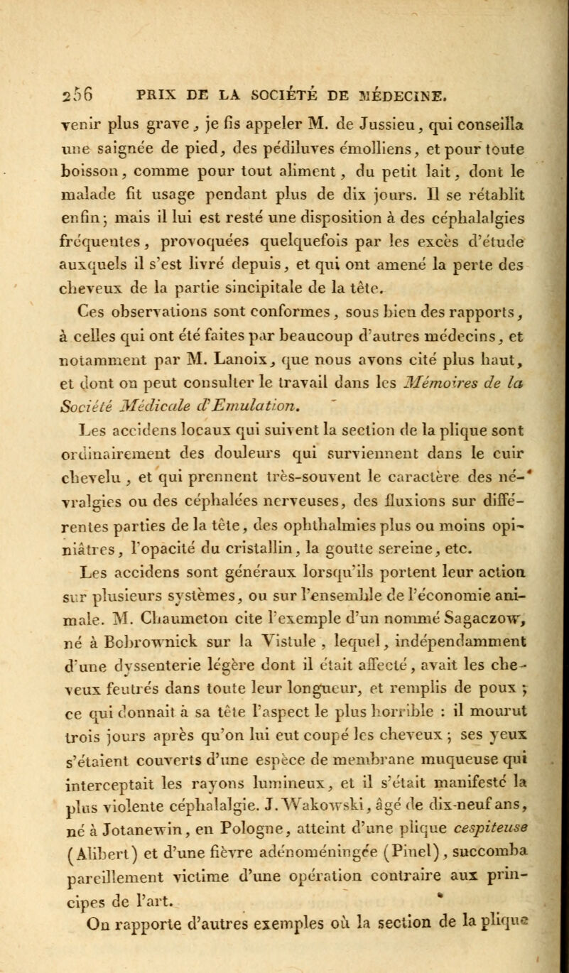 Tenir plus grave , je fis appeler M. de Jussieu, qui conseilla une saignée de pied, des pédiluves émolliens, et pour toute boisson, comme pour tout aliment, du petit lait, dont le malade fit usage pendant plus de dix jours. Il se rétablit enfin j mais il lui est resté une disposition à des céphalalgies fréquentes, provoquées quelquefois par les excès d'étude auxquels il s'est livré depuis, et qui ont amené la perte des cheveux de la partie sincipitale de la tête. Ces observations sont conformes, sous bien des rapports, à celles qui ont été faites par beaucoup d'autres médecins, et notamment par M. Lanoix, que nous avons cité plus haut, et dont on peut consulter le travail dans les Mémoires de la Société Médicale d'Emulation. Les accidens locaux qui suivent la section de la plique sont ordinairement des douleurs qui surviennent dans le cuir chevelu , et qui prennent très-souvent le caractère des né-' vralgies ou des céphalées nerveuses, des fluxions sur diffé- rentes parties de la tête, des ophthalmies plus ou moins opi- niâtres, l'opacité du cristallin, la goutte sereine, etc. Les accidens sont généraux lorsqu'ils portent leur action sur plusieurs systèmes, ou sur l'ensemble de l'économie ani- male. M. Chaumeton cite l'exemple d'un nommé Sagaczow, né à Bcbrownick sur la Vislule , lequel, indépendamment d'une dvssenterie légère dont il était affecté, avait les che- veux feutrés dans toute leur longueur, et remplis de poux ; ce qui donnait à sa tête l'aspect le plus horrible : il mourut trois jours après qu'on lui eut coupé les cheveux -, ses yeux s'étaient couverts d'une espèce de membrane muqueuse qui interceptait les rayons lumineux, et il s'était manifesté la plus violente céphalalgie. J. Wakovrski, âgé de dix-neuf ans, né à Jotane-vvin, en Pologne, atteint d'une plique cespiteuse (Alibert) et d'une fièvre adénoméningee (Pinel) , succomba pareillement victime d'une opération contraire aux prin- cipes de l'art. On rapporte d'autres exemples où la section de la plique