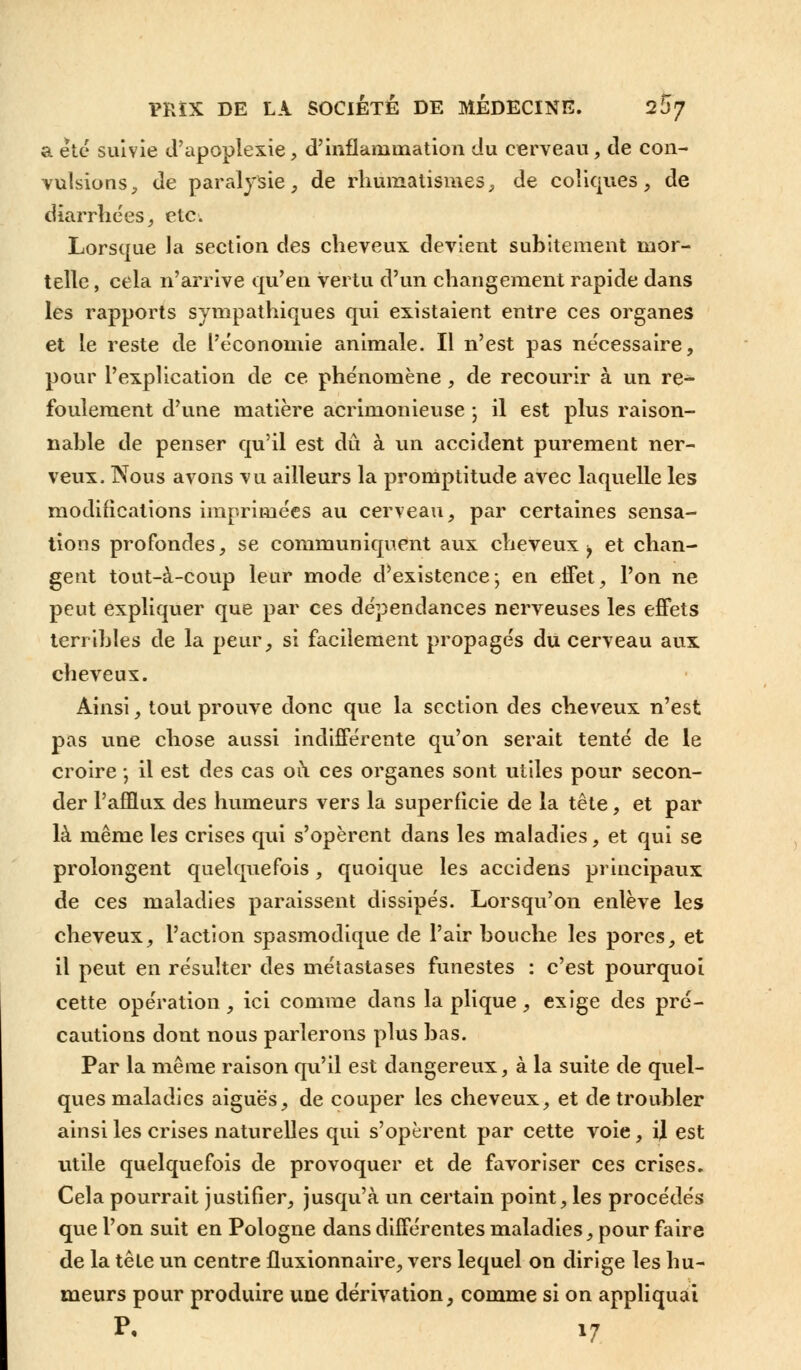 a été suivie d'apoplexie, d'inflammation du cerveau, de con- vulsions , de paralysie, de rhumatismes, de coliques, de diarrhées, etc. Lorsque la section des cheveux devient subitement mor- telle , cela n'arrive qu'en vertu d'un changement rapide dans les rapports sympathiques qui existaient entre ces organes et le reste de l'économie animale. Il n'est pas nécessaire, pour l'explication de ce phénomène , de recourir à un re- foulement d'une matière acrimonieuse ; il est plus raison- nable de penser qu'il est dû à un accident purement ner- veux. Nous avons vu ailleurs la promptitude avec laquelle les modifications imprimées au cerveau, par certaines sensa- tions profondes, se communiquent aux cheveux^ et chan- gent tout-à-coup leur mode d'existence; en effet, l'on ne peut expliquer que par ces dépendances nerveuses les effets terribles de la peur, si facilement propagés du cerveau aux cheveux. Ainsi, tout prouve donc que la section des cheveux n'est pas une chose aussi indifférente qu'on serait tenté de le croire ; il est des cas où ces organes sont utiles pour secon- der l'afflux des humeurs vers la superficie de la tête, et par là même les crises qui s'opèrent dans les maladies, et qui se prolongent quelquefois, quoique les accidens principaux de ces maladies paraissent dissipés. Lorsqu'on enlève les cheveux, l'action spasmodique de l'air bouche les pores, et il peut en résulter des métastases funestes : c'est pourquoi cette opération, ici comme dans la plique, exige des pré- cautions dont nous parlerons plus bas. Par la même raison qu'il est dangereux, à la suite de quel- ques maladies aiguës, de couper les cheveux, et de troubler ainsi les crises naturelles qui s'opèrent par cette voie, il est utile quelquefois de provoquer et de favoriser ces crises. Cela pourrait justifier, jusqu'à un certain point, les procédés que l'on suit en Pologne dans différentes maladies, pour faire de la tête un centre fluxionnaire, vers lequel on dirige les hu- meurs pour produire une dérivation, comme si on appliquai p. i7
