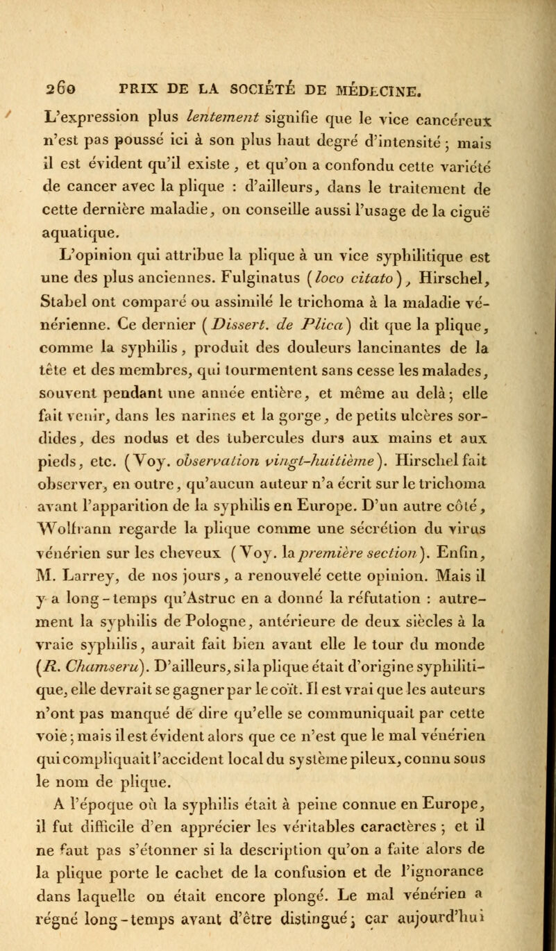 L'expression plus lentement signifie que le vice cancéreux n'est pas poussé ici à son plus haut degré d'intensité ; mais il est évident qu'il existe , et qu'on a confondu cette variété de cancer avec la plique : d'ailleurs, dans le traitement de cette dernière maladie, on conseille aussi l'usage de la ciguë aquatique. L'opinion qui attribue la plique à un vice syphilitique est une des plus anciennes. Fulginatus [loco citato), Hirschel, Stabel ont comparé ou assimilé le trichoma à la maladie vé- nérienne. Ce dernier (Dissert, de Plica) dit que la plique, comme la syphilis, produit des douleurs lancinantes de la tête et des membres, qui tourmentent sans cesse les malades, souvent pendant une année entière, et même au delà-, elle fait venir, dans les narines et la gorge, de petits ulcères sor- dides, des nodus et des tubercules durs aux mains et aux pieds, etc. (Y oy. observation vingt-huitième). Hirschel fait observer, en outre, qu'aucun auteur n'a écrit sur le trichoma avant l'apparition de la syphilis en Europe. D'un autre côté, YVolfrann regarde la plique comme une sécrétion du virus vénérien sur les cheveux (Voy. la première section). Enfin, M. Larrey, de nos jours, a renouvelé cette opinion. Mais il y a long-temps qu'Astruc en a donné la réfutation : autre- ment la syphilis de Pologne, antérieure de deux siècles à la vraie syphilis, aurait fait bien avant elle le tour du monde (/?. Chamseru). D'ailleurs, si la plique était d'origine syphiliti- que, elle devrait se gagner par le coït. Il est vrai que les auteurs n'ont pas manqué de dire qu'elle se communiquait par cette voie ; mais il est évident alors que ce n'est que le mal vénérien qui compliquait l'accident local du système pileux, connu sous le nom de plique. A l'époque où la syphilis était à peine connue en Europe, il fut difficile d'en apprécier les véritables caractères ; et il ne ^aut pas s'étonner si la description qu'on a faite alors de la plique porte le cachet de la confusion et de l'ignorance dans laquelle on était encore plongé. Le mal vénérien a régné long-temps avant d'être distingué} car aujourd'hui