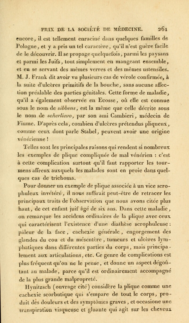 encore, il est tellement enraciné dans quelques familles de Pologne, et y a pris un tel caractère, qu'il n'est guère facile de le découvrir. Il se propage quelquefois, parmi les paysans et parmi les Juifs, tout simplement en mangeant ensemble, et en se servant des mêmes verres et des mêmes ustensiles. M. J. Frank dit avoir vu plusieurs cas de vérole confirmée, à la suite d'ulcères primitifs de la bouche, sans aucune affec- tion préalable des parties génitales. Cette forme de maladie, qu'il a également observée en Ecosse, où elle est connue sous le nom de sibbens, est la même que celle décrite sous le nom de scherlievo, par son ami Gambieri, médecin de Fiume. D'après cela, combien d'ulcères prétendus pliqueux, comme ceux dont parle Stabel, peuvent avoir une origine vénérienne ! Telles sont les principales raisons qui rendent si nombreux les exemples de plique compliquée de mal vénérien : c'est à cette complication surtout qu'il faut rapporter les tour- mens affreux auxquels les malades sont en proie dans quel- ques cas de tricboma. Pour donner un exemple de plique associée à un vice scro- pbuleux invétéré, il nous suffirait peut-être de retracer les principaux traits de l'observation que nous avons citée plus haut, de cet enfant juif âgé de six ans. Dans cette maladie, on remarque les accidens ordinaires de la plique avec ceux qui caractérisent l'existence d'une diathèse scrophuleuse : pâleur de la face, cachexie générale , engorgement des glandes du cou et du mésentère , tumeurs et ulcères lym- phatiques dans différentes parties du corps, mais principa- lement aux articulations, etc. Ce genre de complications est plus fréquent qu'on ne le pense, et donne un aspect dégoû- tant au malade, parce qu'il est ordinairement accompagné de la plus grande malpropreté. Hynitzsch (ouvrage cité) considère la plique comme une cachexie scorbutique qui s'empare de tout le corps, pro- duit dès douleurs et des symptômes graves , et occasione une transpiration visqueuse et gluante qui agit sur les cheveux