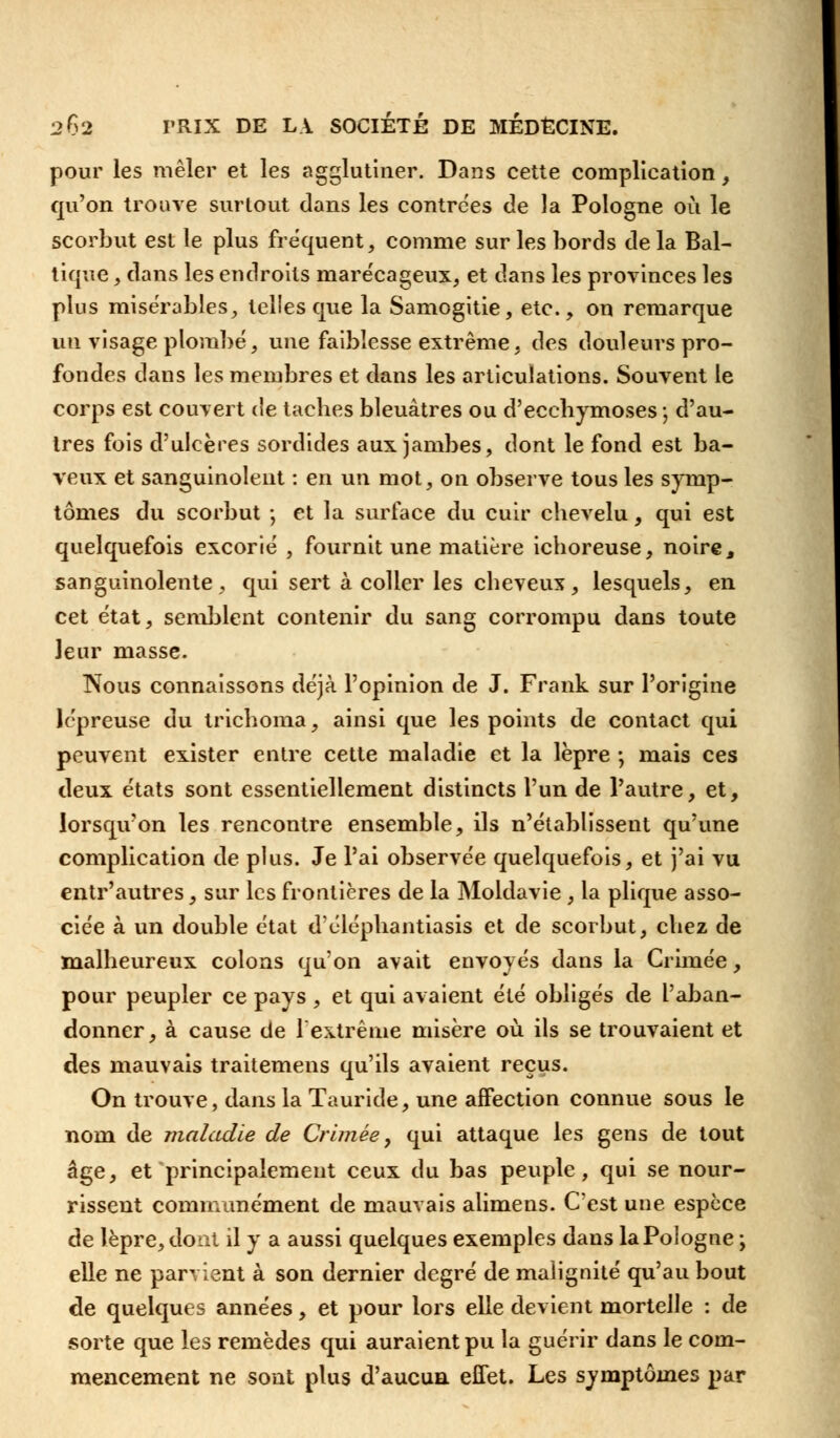 pour les mêler et les agglutiner. Dans cette complication, qu'on trouve surtout dans les contrées de la Pologne où le scorbut est le plus fréquent, comme sur les bords delà Bal- tique , dans les endroits marécageux, et dans les provinces les plus misérables, telles que la Samogitie, etc., on remarque un visage plombé, une faiblesse extrême, des douleurs pro- fondes dans les membres et dans les articulations. Souvent le corps est couvert de tacbes bleuâtres ou d'eccbymoses j d'au- tres fois d'ulcères sordides aux jambes, dont le fond est ba- veux et sanguinolent : en un mot, on observe tous les symp- tômes du scorbut ; et la surface du cuir chevelu, qui est quelquefois excorié , fournit une matière ichoreuse, noire, sanguinolente, qui sert à coller les cheveux, lesquels, en cet état, semblent contenir du sang corrompu dans toute leur masse. Nous connaissons déjà l'opinion de J. Frank sur l'origine lépreuse du trichoma, ainsi que les points de contact qui peuvent exister entre cette maladie et la lèpre ; mais ces deux états sont essentiellement distincts l'un de l'autre, et, lorsqu'on les rencontre ensemble, ils n'établissent qu'une complication de plus. Je l'ai observée quelquefois, et j'ai vu entr'autres, sur les frontières de la Moldavie , la plique asso- ciée à un double état d'éléphantiasis et de scorbut, chez de malheureux colons qu'on avait envoyés dans la Crimée, pour peupler ce pays , et qui avaient été obligés de l'aban- donner, à cause de l'extrême misère où ils se trouvaient et des mauvais traitemens qu'ils avaient reçus. On trouve, dans la Tauride, une affection connue sous le nom de maladie de Crimée, qui attaque les gens de tout âge, et principalement ceux du bas peuple, qui se nour- rissent communément de mauvais aiimens. C'est une espèce de lèpre, dont il y a aussi quelques exemples dans la Pologne ; elle ne parvient à son dernier degré de malignité qu'au bout de quelques années, et pour lors elle devient mortelle : de sorte que les remèdes qui auraient pu la guérir dans le com- mencement ne sont plus d'aucun effet. Les symptômes par
