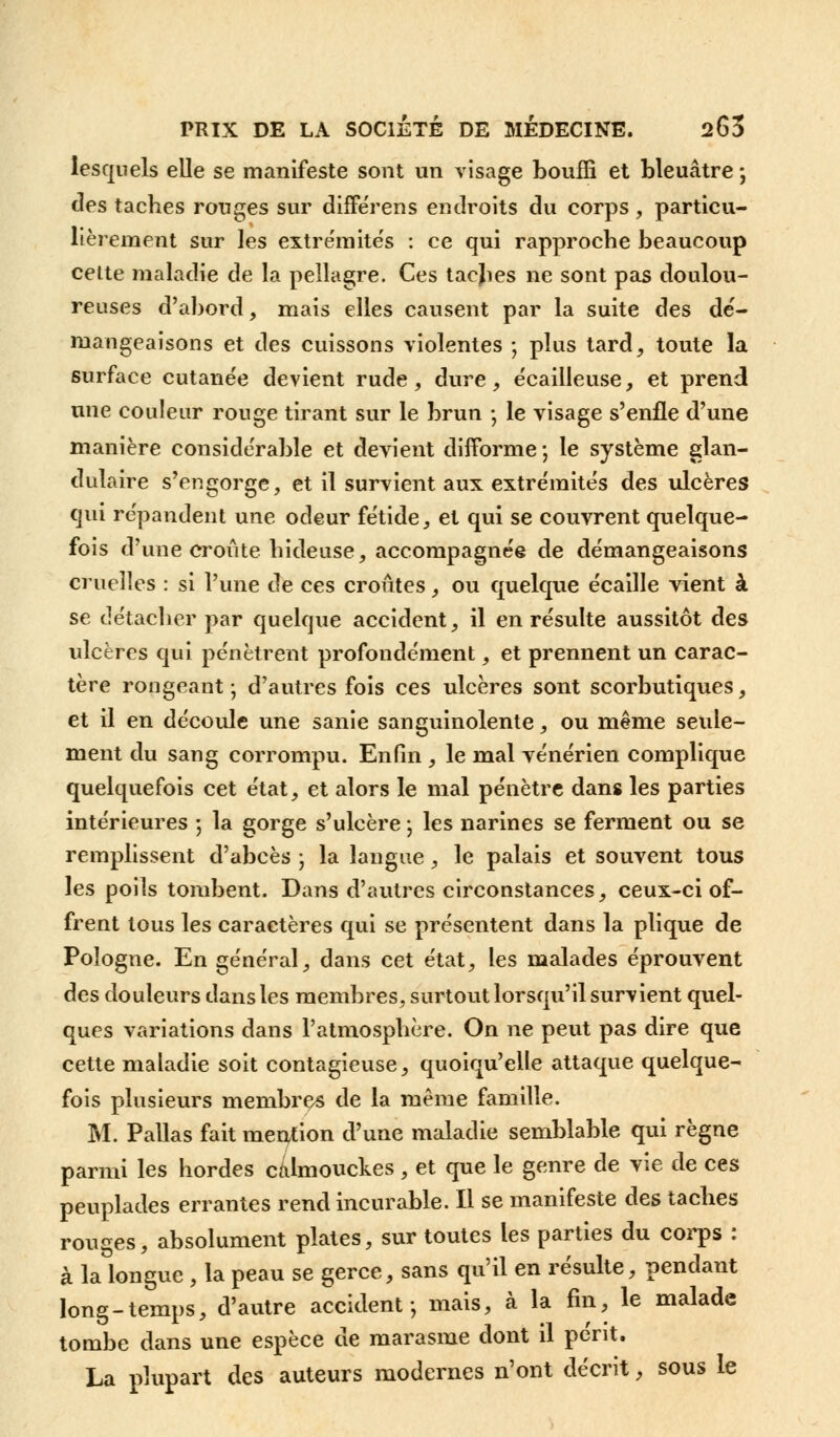lesquels elle se manifeste sont un visage bouffi et bleuâtre -, des taches rouges sur différens endroits du corps, particu- lièrement sur les extrémités : ce qui rapproche beaucoup celte maladie de la pellagre. Ces tacjies ne sont pas doulou- reuses d'abord, mais elles causent par la suite des dé- mangeaisons et des cuissons violentes ; plus tard, toute la surface cutanée devient rude, dure, écailleuse, et prend une couleur rouge tirant sur le brun -, le visage s'enfle d'une manière considérable et devient difforme -, le système glan- dulaire s'engorge, et il survient aux extre'mite's des ulcères qui répandent une odeur fétide, et qui se couvrent quelque- fois d'une croûte hideuse, accompagnée de démangeaisons cruelles : si l'une de ces croûtes, ou quelque écaille vient à se détacher par quelque accident, il en résulte aussitôt des ulcères qui pénètrent profondément, et prennent un carac- tère rongeant ; d'autres fois ces ulcères sont scorbutiques, et il en découle une sanie sanguinolente, ou même seule- ment du sang corrompu. Enfin , le mal vénérien complique quelquefois cet état, et alors le mal pénètre dans les parties intérieures ; la gorge s'ulcère ; les narines se ferment ou se remplissent d'abcès ; la langue, le palais et souvent tous les poils tombent. Dans d'autres circonstances, ceux-ci of- frent tous les caractères qui se présentent dans la plique de Pologne. En général, dans cet état, les malades éprouvent des douleurs dans les membres, surtout lorsqu'il survient quel- ques variations dans l'atmosphère. On ne peut pas dire que cette maladie soit contagieuse, quoiqu'elle attaque quelque- fois plusieurs membres de la même famille. M. Pallas fait mention d'une maladie semblable qui règne parmi les hordes calmouckes , et que le genre de vie de ces peuplades errantes rend incurable. Il se manifeste des taches rouges, absolument plates, sur toutes les parties du corps : à la longue , la peau se gerce, sans qu'il en résulte, pendant long-temps, d'autre accident-, mais, à la fin, le malade tombe dans une espèce de marasme dont il périt. La plupart des auteurs modernes n'ont décrit, sous le