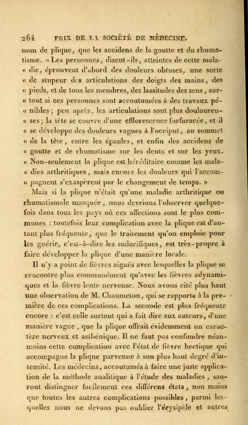 norn de plique, que les accidents de la goutte et du rhuma- tisme. ((Les personnes, disent-ils, atteintes de cette mala- « die, éprouvent d'abord des douleurs obtuses, une sorte « de stupeur dos articulations des doigts des mains, des « pieds, et de tous les membres, des lassitudes des sens, sur- k tout si ces personnes sont accoutumées à des travaux pé- « nibles-, peu après, les articulations sont plus douloureu- « ses; la tête se couvre d'une efflorescence furfuracée, et il <( se développe des douleurs vagues à l'occiput, au sommet « de la tête, entre les épaules, et enfin des accidens de <( goutte et de rhumatisme sur les dents et sur les yeux. « Non-seulement la plique est héréditaire comme les mala- « dies arthritiques, mais encore les douleurs qui l'accom- cc pagnent s'exaspèrent par le changement de temps. » Mais si la plique n'était qu'une maladie arthritique ou rhumatismale masquée , nous devrions l'observer quelque- fois dans tous les pays où ces affections sont le plus com- munes : toutefois leur complication avec la plique est d'au- tant plus fréquente, que le traitement qu'on emploie pour les guérir, c'esl-à-dire les sudorifiques, est très-propre à faire développer la plique d'une manière locale. Il n'y a point de fièvres aiguës avec lesquelles la plique se rencontre plus communément qu'avec les fièvres adynami- ques et la fièvre lente nerveuse. Nous avons cité plus haut une observation de M. Chaumelon, qui se rapporte à la pre- mière de ces complications. La seconde est plus fréquente encore : c'est celle surtout qui a fait dire aux auteurs, d'une manière vague, que la plique offrait évidemment un carac- tère nerveux et asthénique. Il ne faut pas confondre néan- moins cette complication avec l'état de fièvre hectique qui accompagne la plique parvenue £ son p]us ]iau^ degré d'in- tensité. Les médecins, accoutumés à faire une juste applica- tion de la méthode analitique à l'étude des maladies , sau- ront distinguer facilement ces différens états, non moins que toutes les autres complications possibles, parmi les- quelles nous ne devons pas oublier l'érysipèle et autres