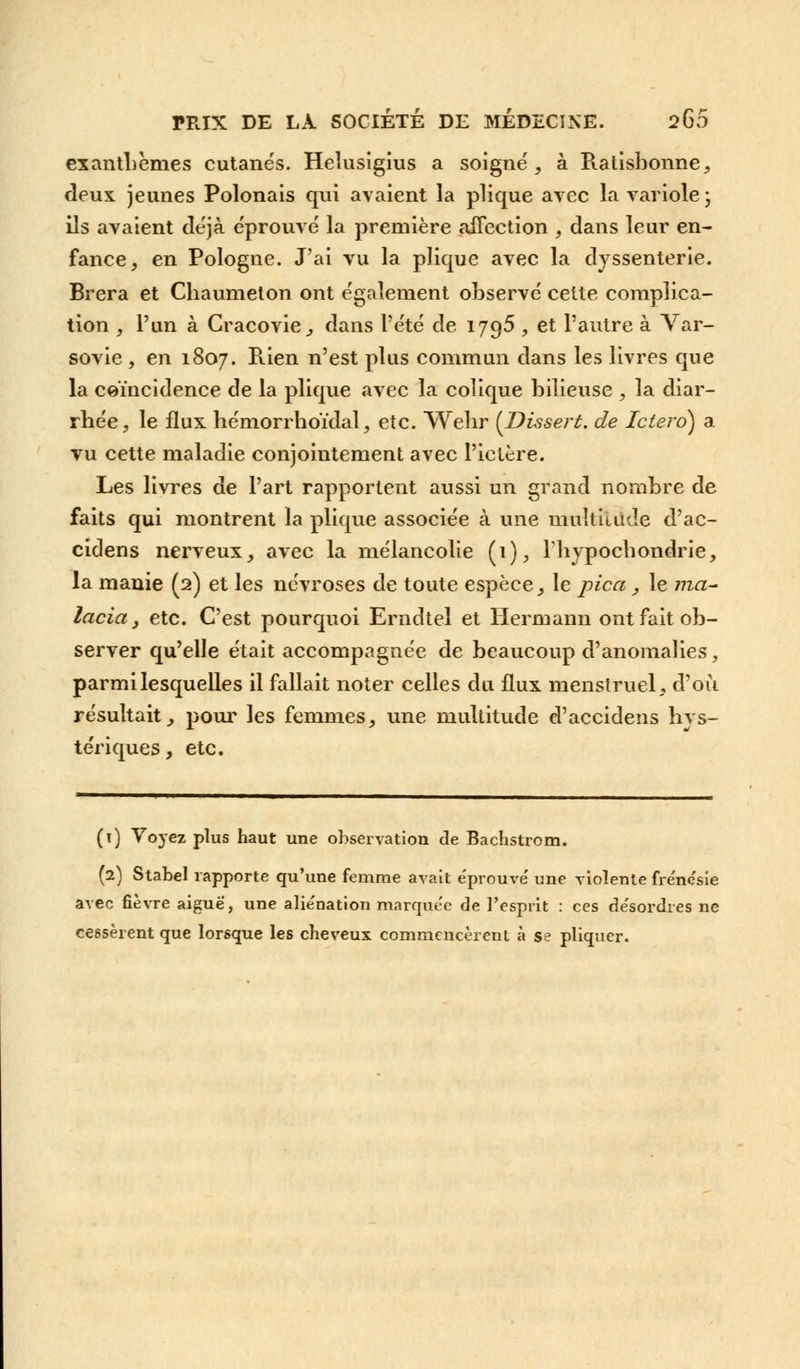 exanthèmes cutanés. Heîusigius a soigné, à Ratisbonne, deux, jeunes Polonais qui avaient la plique avec la variole ; ils avaient déjà éprouvé la première affection , dans leur en- fance, en Pologne. J'ai vu la plique avec la dyssenterie. Brera et Cliaumeton ont également observé celte complica- tion , l'un à Cracovie, dans l'été de 1795 , et l'autre à Var- sovie , en 1807. Rien n'est plus commun dans les livres que la coïncidence de la plique avec la colique bilieuse , la diar- rhée, le flux, hémorrhoïdal, etc. Wehr (Dissert, de Ictero) a vu cette maladie conjointement avec l'ictère. Les livres de l'art rapportent aussi un grand nombre de faits qui montrent la plique associée à une multiutde d'ac- cidens nerveux, avec la mélancolie (1), Fhypochondrie, la manie (2) et les névroses de toute espèce, le pica, le ma- lacia , etc. C'est pourquoi Erndtel et Hermann ont fait ob- server qu'elle était accompagnée de beaucoup d'anomalies, parmi lesquelles il fallait noter celles du flux menstruel, d'où résultait, pour les femmes, une multitude d'accidens hvs- tériques, etc. (î) Voyez plus haut une observation de Bachstrom. (2) Stabel rapporte qu'une femme avait éprouvé une violente frénésie avec fièvre aiguè, une aliénation marquée de l'esprit : ces désordres ne cessèrent que lorsque les cheveux commencèrent à se pliquer.