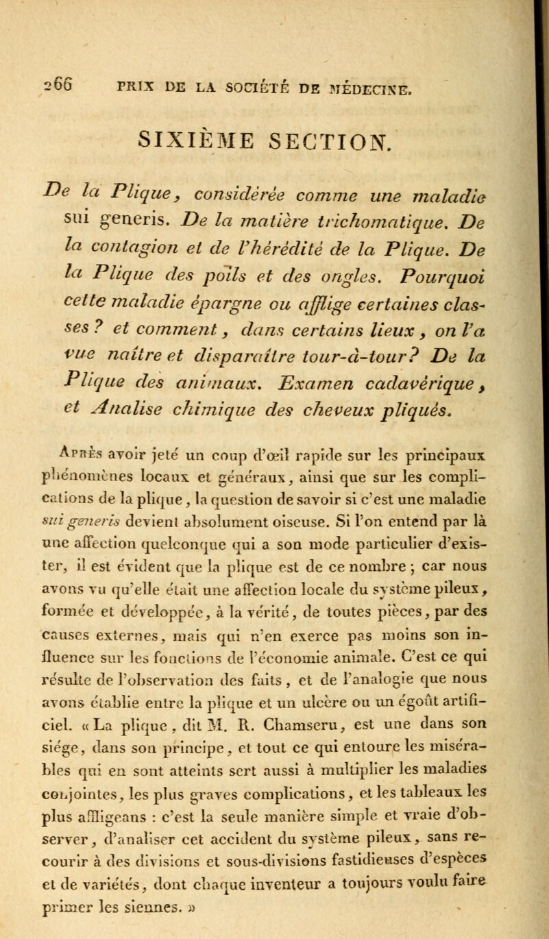 SIXIÈME SECTION. De la Pliquey considérée comme une maladie sui generis. De la matière trichomatique. De la contagion et de l'hérédité de la Plique. De la Plique des poils et des ongles. Pourquoi cette maladie épargne ou afflige certaines clas- ses ? et comment , dans certains lieux y on Va vue naître et disparaître tour-à-tour? De la Plique des animaux. Examen cadavérique, et Analise chimique des cheveux pliquès. Après avoir jeté un coup d'œil rapide sur les principaux phénomènes locaux et généraux, ainsi que sur les compli- cations de la plique, la question de savoir si c'est une maladie mi generis devient absolument oiseuse. Si l'on entend par là une affection quelconque qui a son mode particulier d'exis- ter, il est évident que la plique est de ce nombre ; car nous avons vu qu'elle était une affection locale du système pileux, formée et développée, à la vérité, de toutes pièces, par des causes externes, mais qui n'en exerce pas moins son in- fluence sur les fonctions de l'économie animale. C'est ce qui résulte de l'observation des faits , et de l'analogie que nous avons établie entre la plique et un ulcère ou un égoût artifi- ciel. uLa plique, dit M. R. Cbamseru, est une dans son siège, dans son principe, et tout ce qui entoure les miséra- bles qui en sont atteints sert aussi à multiplier les maladies conjointes, les plus graves complications, et les tableaux les plus afîligeans : c'est la seule manière simple et vraie d'ob- server, d'analiser cet accident du système pileux, sans re- courir à des divisions et sous-divisions fastidieuses d'espèces et de variétés, dont cliaque inventeur a toujours voulu faire primer les siennes. »