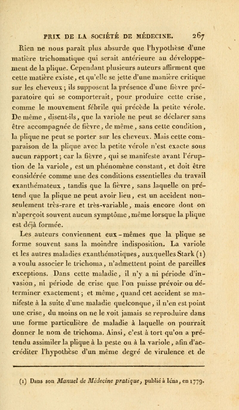 Rien ne nous paraît plus absurde que l'hypothèse d'une matière trichomatique qui serait antérieure au développe- ment de la plique. Cependant plusieurs auteurs affirment que cette matière existe, et qu'elle se jette d'une manière critique sur les cheveux ; ils supposent la présence d'une fièvre pré- paratoire qui se comporterait, pour produire cette crise, comme le mouvement fébrile qui précède la petite vérole. De même, disent-ils, que la variole ne peut se déclarer sans être accompagnée de fièvre, de même, sans cette condition, la plique ne peut se porter sur les cheveux. Mais cette com- paraison de la plique avec la petite vérole n'est exacte sous aucun rapport -, car la fièvre, qui se manifeste avant l'érup- tion de la variole, est un phénomène constant, et doit être considérée comme une des conditions essentielles du travail exanthémateux, tandis que la fièvre, sans laquelle on pré- tend que la plique ne peut avoir lieu, est un accident non- seulement très-rare et très-variable, mais encore dont on n'aperçoit souvent aucun symptôme, même lorsque la plique est déjà formée. Les auteurs conviennent eux-mêmes que la plique se forme souvent sans la moindre indisposition. La variole et les autres maladies exanthémotiques, auxquelles Stark (1) a voulu associer le trichoma, n'admettent point de pareilles exceptions. Dans cette maladie, il n'y a ni période d'in- vasion, ni période de crise que l'on puisse prévoir ou dé- terminer exactement ; et même, quand cet accident se ma- nifeste à la suite d'une maladie quelconque, il n'en est point une crise, du moins on ne le voit jamais se reproduire dans une forme particulière de maladie à laquelle on pourrait donner le nom de trichoma. Ainsi, c'est à tort qu'on a pré- tendu assimiler la plique à la peste ou à la variole, afin d'ac- créditer l'hypothèse d'un même degré de virulence et de (1) Dans son Manuel de Médecine pratique, publié à Iena, en 1779.