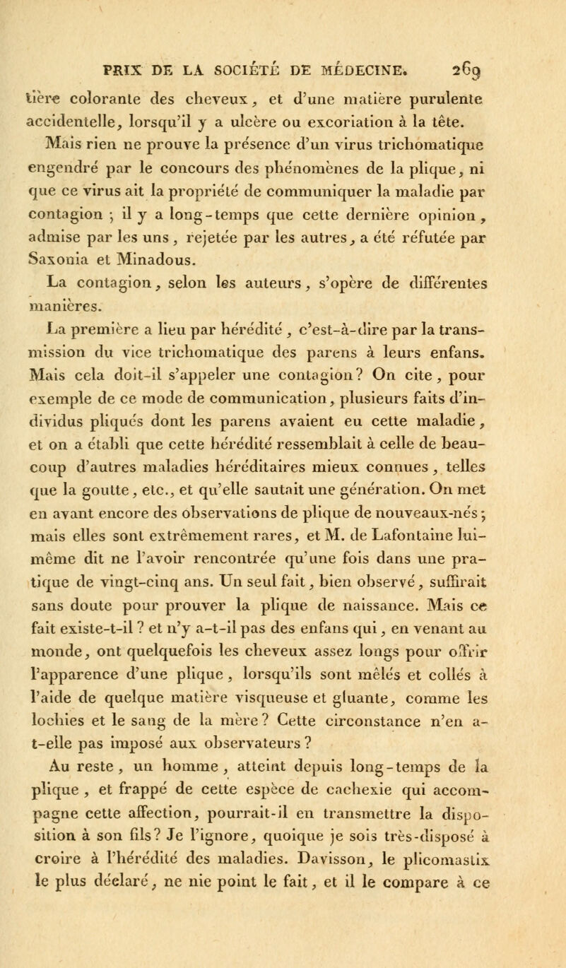 tière colorante des cheveux, et d'une matière purulente accidentelle, lorsqu'il y a ulcère ou excoriation à la tête. Mais rien ne prouve la présence d'un virus trichoniatique engendré par le concours des phénomènes de la plique, ni que ce virus ait la propriété de communiquer la maladie par contagion ; il y a long-temps que cette dernière opinion, admise par les uns , rejetée par les autres, a été réfutée par Saxonia et Minadous. La contagion, selon les auteurs, s'opère de différentes manières. La première a lieu par hérédité , c'est-à-dire par la trans- mission du vice trichoniatique des parens à leurs enfans. Mais cela doit-il s'appeler une contagion? On cite, pour exemple de ce mode de communication, plusieurs faits d'in- dividus pliqués dont les parens avaient eu cette maladie, et on a établi que cette hérédité ressemblait à celle de beau- coup d'autres maladies héréditaires mieux connues, telles que la goutte, etc., et qu'elle sautait une génération. On met en avant encore des observations de plique de nouveaux-nés ; mais elles sont extrêmement rares, et M. de Lafontaine lui- même dit ne l'avoir rencontrée qu'une fois dans une pra- tique de vingt-cinq ans. Un seul fait, bien observé, suffirait sans doute pour prouver la plique de naissance. Mais ce fait existe-t-il ? et n'y a-t-il pas des enfans qui, en venant au monde, ont quelquefois les cheveux assez longs pour offrir l'apparence d'une plique, lorsqu'ils sont mêlés et collés à l'aide de quelque matière visqueuse et gluante, comme les lochies et le sang de la mère ? Cette circonstance n'en a- t-elle pas imposé aux observateurs ? Au reste, un homme, atteint depuis long-temps de la plique , et frappé de cette espèce de cachexie qui accom- pagne cette affection, pourrait-il en transmettre la dispo- sition à son fds? Je l'ignore, quoique je sois très-disposé à croire à l'hérédité des maladies. Davisson, le plicomastix le plus déelaré ; ne nie point le fait, et il le compare à ce