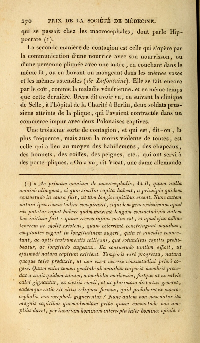 qui se passait chez les macrocëphales, dont parle Hip- pocrate (1). La seconde manière de contagion est celle qui s'opère par la communication d'une nourrice avec son nourrisson, ou d'une personne pliquée avec une autre , en couchant dans le même lit , ou en buvant ou mangeant dans les mêmes vases et les mêmes ustensiles ( de Lafontame). Elle se fait encore par le coït, comme la maladie vénérienne, et en même temps que cette dernière. Brera dit avoir vu, en suivant la clinique de Selle, à l'hôpital de la Charité à Berlin, deux soldats prus- siens atteints de la plique, qui l'avaient contractée dans un commerce impur avec deux Polonaises captives. Une troisième sorte de contagion , et qui est, dit-on , la plus fréquente, mais aussi la moins violente de toutes, est celle qui a lieu au moyen des habillemens, des chapeaux, des bonnets, des coiffes, des peignes, etc., qui ont servi à des porte-pliques. «On a vu, dit Vicat, une dame allemande (1) « Ac primum omnium de macrocephalis, dit-il, quum nulla omninà alia gens, si quœ similia capita habeat, a principio quidem consuetudo in causa fuit, ut tam longis capitibus essent. Nunc autem natura ipsa consuetudine conspiravit, siquiiem generosissimum apud eos pulatur caput habere quàm maxime longum consuetudinis autem hoc initium fuit : quum recens inj'ans natus est, et apud ejus adhuc tenerem ac molle existens, quant celerrimè constringunt manibus , coaptantes cogunt in longitudinem augeri, quin et vinculis connec- tant, ac aplis instrumeatis colligant, quo rotunditas capitis prohi- beatur, ac longitudo augealur. £a consuetudo tantum ejjficit, ut ejusmodi natura capitum existent. Temporis vero progressu, natura quoque taies produxit, ut non esset necesse consuetudini priori co- gère. Quum enim semen génitale ah omnibus corporis membris procé- dât a sanis quidem sanum, a morbidis morbosum, fiatque ut ex calvis calvi gignantur, ex cœsiis cœsii, et ut plurimùm distortus gène ret, eademque ratio sit circa reliquas formas, quid prohiberet ex macro- cephalis macrocephali gignerentur ? Nunc autem non nascuntur ita rnagjiis capitibus quemadmodùm prias quum consuetudo non am- pUùs durst, per incuriam hominum intercepta inter hommes opinio. »