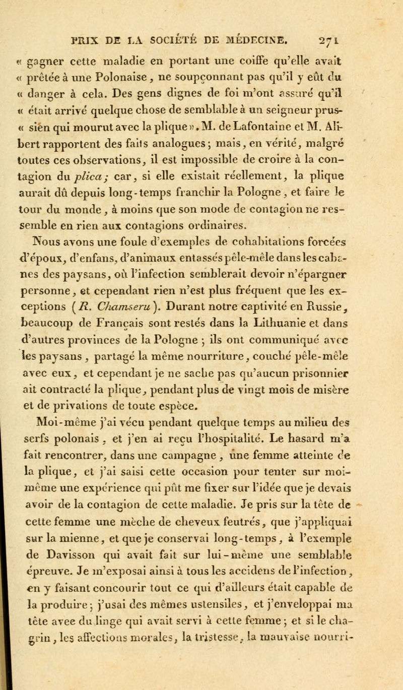 « gagner cette maladie en portant une coiffe qu'elle avait <( prêtée à une Polonaise, ne soupçonnant pas qu'il y eût du « danger à cela. Des gens dignes de foi m'ont assuré qu'il « était arrivé quelque chose de semblable à un seigneur prus- « sien qui mourut avec la plique ». M. de Lafontaine et M. Alî- bert rapportent des fails analogues; ruais, en vérité, malgré toutes ces observations, il est impossible de croire à la con- tagion duplica; car, si elle existait réellement, la plique aurait dû depuis long-temps franchir la Pologne, et faire le tour du monde , à moins que son mode de contagion ne res- semble en rien aux contagions ordinaires. Nous avons une foule d'exemples de cohabitations forcées d'époux, d'enfans, d'animaux entassés pêle-mêle dans les cabc- nés des paysans, où l'infection semblerait devoir n'épargner personne, et cependant rien n'est plus fréquent que les ex- ceptions (72. CJuirnseru). Durant notre captivité en Piussie, beaucoup de Français sont restés dans la Lithuanie et dans d'autres provinces de la Pologne -, ils ont communiqué avec les paysans , partagé la même nourriture, couché pêle-mêle avec eux, et cependant je ne sache pas qu'aucun prisonnier ait contracté la plique, pendant plus de vingt mois de misère et de privations de toute espèce. Moi-même j'ai vécu pendant quelque temps au milieu des serfs polonais , et j'en ai reçu l'hospitalité. Le hasard m'a fait rencontrer, dans une campagne , une femme atteinte c7e la plique, et j'ai saisi cette occasion pour tenter sur moi- même une expérience qui pût me fixer sur l'idée que je devais avoir de la contagion de cette maladie. Je pris sur la tête de cette femme une mèche de cheveux feutrés, que j'appliquai sur la mienne, et que je conservai long-temps, à l'exemple de Davisson qui avait fait sur lui-même une semblable épreuve. Je m'exposai ainsi à tous les accidens de l'infection, en y faisant concourir tout ce qui d'ailleurs était capable de la produire ; j'usai des mêmes ustensiles, et j'enveloppai ma tête avee du linge qui avait servi à cette femme-, et si le cha- grin , les affections morales, la tristesse. la mauvaise nourri-