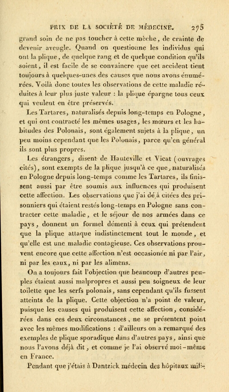 grand soin de ne pas toucher à cette mèche, de crainte de devenir aveugle. Quand on questionne les individus qui ont la plique , de quelque rang et de quelque condition qu'ils soient, il est facile de se convaincre que cet accident tient toujours à quelques-unes des causes que nous avons énumé- rées. Voilà donc toutes les observations de cette maladie ré^ duites à leur plus juste valeur : la plique e'pargne tous ceux qui veulent en être préserves. LesTartares, naturalisée depuis long-temps en Pologne, et qui ont contracté les mêmes usages, les mœurs et les ha- bitudes des Polonais, sont également sujets à la plique, un peu moius cependant que les Polonais, parce qu'en général ils sont plus propres. Les étrangers, disent de Hauteville et Vicat (ouvrages cités), sont exempts de la plique jusqu'à ce que, naturalisés en Pologne depuis long-temps comme les Tartares, ils finis- sent aussi par être soumis aux influences qui produisent cette affection. Les observations que j'ai dé à citées des pri- sonniers qui étaient restés long-temps en Pologne sans con- tracter cette maladie, et le séjour de nos armées dans ce pays , donnent un formel démenti à ceux qui prétendent que la plique attaque indistinctement tout le monde, et qu'elle est une maladie contagieuse. Ces observations prou- vent encore que cette affection n'est occasionée ni par l'air, ni par les eaux, ni par les aîimens. On a toujours fait l'objection que beaucoup d'autres peu- ples étaient aussi malpropres et aussi peu soigneux de leur toilette que les serfs polonais, sans cependant qu'ils fussent atteints de la plique. Cette objection n'a point de valeur, puisque les causes qui produisent cette affection, considé- rées dans ces deux circonstances , ne se présentent point avec les mêmes modifications : d'ailleurs on a remarqué des exemples de plique sporadique dans d'autres pays, ainsi que nous l'avons déjà dit, et comme je l'ai observé moi-même en France. Pendant que j'étais à Dantziek médecin des hôpitaux milh