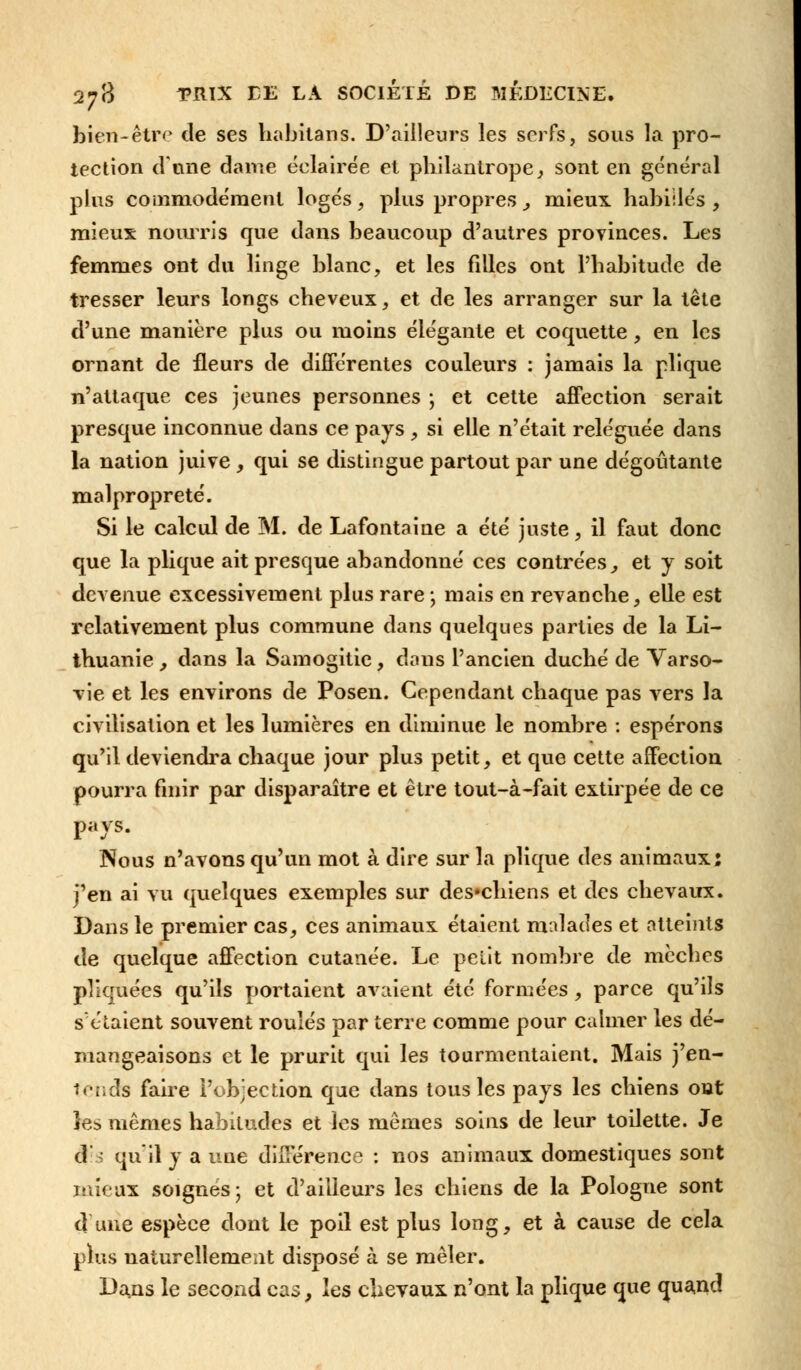 bien-être de ses habitans. D'ailleurs les serfs, sous la pro- tection d'une dame éclairée et philantrope, sont en général plus commodément logés, plus propres , mieux habillés , mieux nourris que dans beaucoup d'autres provinces. Les femmes ont du linge blanc, et les filles ont l'habitude de tresser leurs longs cheveux, et de les arranger sur la tête d'une manière plus ou moins élégante et coquette, en les ornant de fleurs de différentes couleurs : jamais la plique n'attaque ces jeunes personnes ; et cette affection serait presque inconnue dans ce pays , si elle n'était reléguée dans la nation juive , qui se distingue partout par une dégoûtante malpropreté. Si le calcul de M. de Lafontaine a été juste, il faut donc que la plique ait presque abandonné ces contrées, et y soit devenue excessivement plus rare ; mais en revanche, elle est relativement plus commune dans quelques parties de la Li- thuanie , dans la Samogitic, dans l'ancien duché de Varso- vie et les environs de Posen. Cependant chaque pas Arers la civilisation et les lumières en diminue le nombre : espérons qu'il deviendra chaque jour plus petit, et que cette affection pourra finir par disparaître et être tout-à-fait extirpée de ce pays. Nous n'avons qu'un mot à dire sur la plique des animaux: j'en ai vu quelques exemples sur des*chiens et des chevaux. Dans le premier cas, ces animaux étaient malades et atteints de quelque affection cutanée. Le petit nombre de mèches pliquées qu'ils portaient avaient été formées , parce qu'ils s'étaient souvent roulés par terre comme pour calmer les dé- mangeaisons et le prurit qui les tourmentaient. Mais j'en- tends faire l'objection que dans tous les pays les chiens out les mêmes habitudes et les mêmes soins de leur toilette. Je d qu'il y a une différence : nos animaux domestiques sont mieux soignes; et d'ailleurs les chiens de la Pologne sont d une espèce dont le poil est plus long, et à cause de cela plus naturellement disposé à se mêler. Dans le second cas, les chevaux n'ont la plique que quand