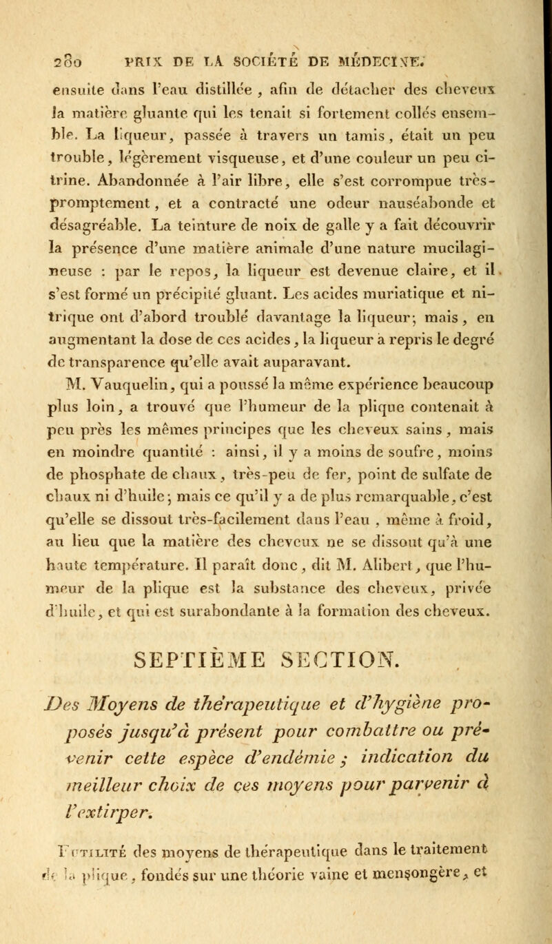 ensuite clans l'eau distillée , afin de détacher des cheveux la matière gluante qui les tenait si fortement collés ensem- ble. La Liqueur, passée à travers un tamis, était un peu trouble, légèrement visqueuse, et d'une couleur un peu ci~ trine. Abandonnée à l'air libre, elle s'est corrompue très- promptement, et a contracté une odeur nauséabonde et désagréable. La teinture de noix de galle y a fait découvrir la présence d'une matière animale d'une nature mucilagi- neuse : par le repos, la liqueur est devenue claire, et il s'est formé un précipité gluant. Les acides muriatique et ni- trique ont d'abord troublé davantage la liqueur; mais, en augmentant la dose de ces acides, la liqueur à repris le degré de transparence qu'elle avait auparavant. M. Vauquelin, qui a poussé la môme expérience beaucoup plus loin, a trouvé que l'humeur de la plique contenait à peu près les mêmes principes que les cheveux sains, mais en moindre quantité : ainsi, il y a moins de soufre, moins de phosphate de chaux, très-peu de fer, point de sulfate de chaux ni d'huile \ mais ce qu'il y a de plus remarquable, c'est qu'elle se dissout très-facilement dans l'eau , même à froid, au lieu que la matière des cheveux ne se dissout qu'à une haute température. Il paraît donc, dit M. Alibert, que l'hu- meur de la plique est la substance des cheveux, privée d'huile, et qui est surabondante à la formation des cheveux. SEPTIÈME SECTION. Des Moyens de thérapeutique et d'hygiène pro- poses jusqu'à présent pour combattre ou pré venir cette espèce d'endémie y indication du meilleur choix de ces moyens pour parvenir d l'extirper. Futilité des movens de thérapeutique dans le traitement de îa plique, fondés sur une théorie vaine et mensongère A et
