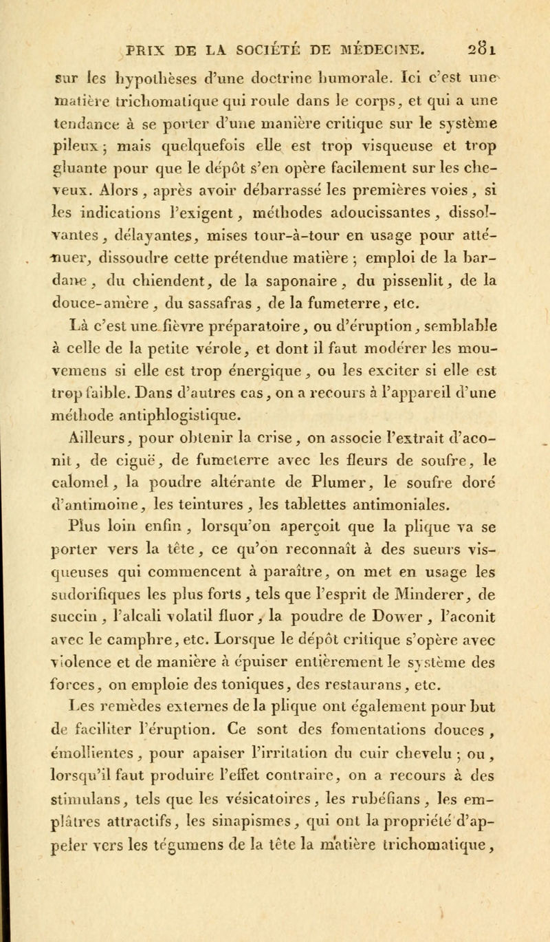 sur les hypothèses d'une doctrine humorale. Ici c'est une^ matière tricliomalique qui roule dans le corps, et qui a une tendance à se porter d'une manière critique sur le système pileux -, mais quelquefois elle est trop visqueuse et trop gluante pour que le dépôt s'en opère facilement sur les che- veux. Alors , après avoir débarrassé les premières voies, si les indications l'exigent, méthodes adoucissantes , dissol- vantes, délayantes, mises tour-à-tour en usage pour atté- -nuer, dissoudre cette prétendue matière ; emploi de la bar- daive, du chiendent, de la saponaire, du pissenlit, de la douce-amère , du sassafras , de la fumeterre, etc. Là c'est une fièvre préparatoire, ou d'éruption, semblable à celle de la petite vérole, et dont il faut modérer les mou- vemens si elle est trop énergique, ou les exciter si elle est trop faible. Dans d'autres cas, on a recours à l'appareil d'une méthode antiphlogistique. Ailleurs, pour obtenir la crise, on associe l'extrait d'aco- nit, de ciguë, de fumeterre avec les fleurs de soufre, le calomel, la poudre altérante de Plumer, le soufre doré d'antimoine, les teintures , les tablettes antimoniales. Plus loin enfin , lorsqu'on aperçoit que la plique va se porter vers la tête, ce qu'on reconnaît à des sueurs vis- queuses qui commencent à paraître, on met en usage les sudorifiques les plus forts , tels que l'esprit de Minderer, de succin , l'alcali volatil fluor, la poudre de Dower , l'aconit avec le camphre, etc. Lorsque le dépôt critique s'opère avec violence et de manière à épuiser entièrement le système des forces, on emploie des toniques, des restaurans, etc. Les remèdes externes de la plique ont également pour but de faciliter l'éruption. Ce sont des fomentations douces , émollientes, pour apaiser l'irritation du cuir chevelu -, ou , lorsqu'il faut produire l'effet contraire, on a recours à des stimulans, tels que les vésicatoires, les rubéfians , les em- plâtres attractifs, les sinapismes, qui ont la propriété d'ap- peler vers les tégumens de la tête la matière trichomatique,