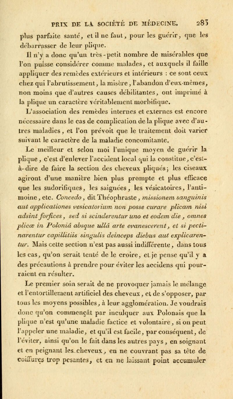 plus parfaite santé, et il ne faut, pour les guérir, que les débarrasser de leur pli que. Il n'y a donc qu'un très-petit nombre de misérables que l'on puisse considérer comme malades, et auxquels il faille appliquer des remèdes extérieurs et intérieurs : ce sont ceux chez qui l'abrutissement, la misère, l'abandon d'eux-mêmes, non moins que d'autres causes débilitantes, ont imprimé à la plique un caractère véritablement morbifique. L'association des remèdes internes et externes est encore nécessaire dans le cas de complication delà plique avec d'au- tres maladies, et l'on prévoit que le traitement doit varier suivant le caractère de la maladie concomitante. Le meilleur et selon moi l'unique moyen de guérir la plique, c'est d'enlever l'accident local ^ui la constitue, c'est- à-dire de faire la section des cheveux pliqués; les ciseaux agiront d'une manière bien plus prompte et plus efficace que les sudorifîques, les saignées, les vésicatoires, l'anti- moine , etc. Concedo, dit Théophraste, missionem sangulnis aut applicationes vesicatorium non posse curare plicam nisl adsint forfices, sed si scinderentur uno et eodem die , omnes plicœ in Poloniâ absque ullâ arte evanescerent, et si pectb- narentur capillitiis singulis deinceps diebus aut explicaren- tur. Mais cette section n'est pas aussi indifférente, dans tous les cas, qu'on serait tenté de le croire, et je pense qu'il y a des précautions à prendre pour éviter les accidens qui pour- raient en résulter. Le premier soin serait de ne provoquer jamais le mélange et l'entortillement artificiel des cheveux, et de s'opposer, par tous les moyens possibles, à leur agglomération. Je voudrais donc qu'on commençât par inculquer aux Polonais que la plique n'est qu'une maladie factice et volontaire, si on peut l'appeler une maladie, et qu'il est facile, par conséquent, de l'éviter, ainsi qu'on le fait dans les autres pays , en soignant et en peignant les.cheveux,, en ne couvrant pas sa tête de couTures trop pesantes, et en ne laissant point accumuler