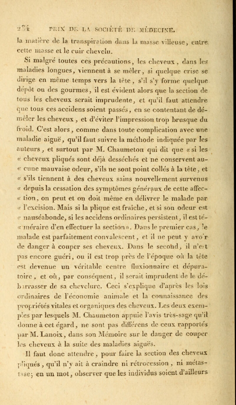 PRI3w Dr. LA SOCIETE 1)1 ; MÉOECINE. la matière de la transpiration dans la masse vilieuse, entré cette masse et le cuir chevelu. Si maigre toutes ces précautions, les cheveux, dans las maladies longues, viennent à se mêler, si quelque crise se dirige en même temps vers la tète , s'il s'y forme quelque dépôt ou des gourmes, il est évident alors que la section de tous les cheveux serait imprudente, et qu'il faut attendre que tous ces accidens soient passés, en se contentant de dé- mêler les cheveux, et d'éviter l'impression trop brusque du froid. C'est alors, comme dans toute complication avec une maladie aiguë, qu'il faut suivre la méthode indiquée par les auteurs, et surtout par M. Chaumetou qui dit que « si les « cheveux pliqués sont déjà desséchés et ne conservent au- « cuue mauvaise odeur, s'ils ne sont point collés à la tête , et « s'ils tiennent à des cheveux sains nouvellement survenus (f depuis la cessation des symptômes généraux de cette affec- <f tion, on peut et on doit même en délivrer le malade par <■• l'excision. Mais si la plique est fraîche, et si son odeur est a nauséabonde, si les accidens ordinaires persistent, il est té- « méraire d'en effectuer la section». Dans le premier cas, Te malade est parfaitement convalescent, e! il ne peut y avo'r de danger à couper ses cheveux. Dans le second, il n'e^t pas encore guéri, ou il est trop près de l'époque où la tête est devenue un véritable centre fluxionnaire et dépura- îoirc , et où, par conséquent, il serait imprudent de le dé- barrasser de sa chevelure. Ceci s'explique d'après les lois ordinaires de l'économie animale et la connaissance des propriétés vitales et organiques des cheveux. Les deux exem- ples par lesquels M. Chaumeton appuie l'avis très-sage qu'il donne à cet égard, ne sont pas différens de ceux rapportés par M. Lanoix, dans son Mémoire sur le danger de couper les cheveux à la suite des maladies aiguës. Il faut donc attendre, pour faire la section des cheveux p-iqués, qu'il n'v ait à craindre ni rétrocession , ni métas- tase; en un mot, observer que les individus soient d'ailleurs