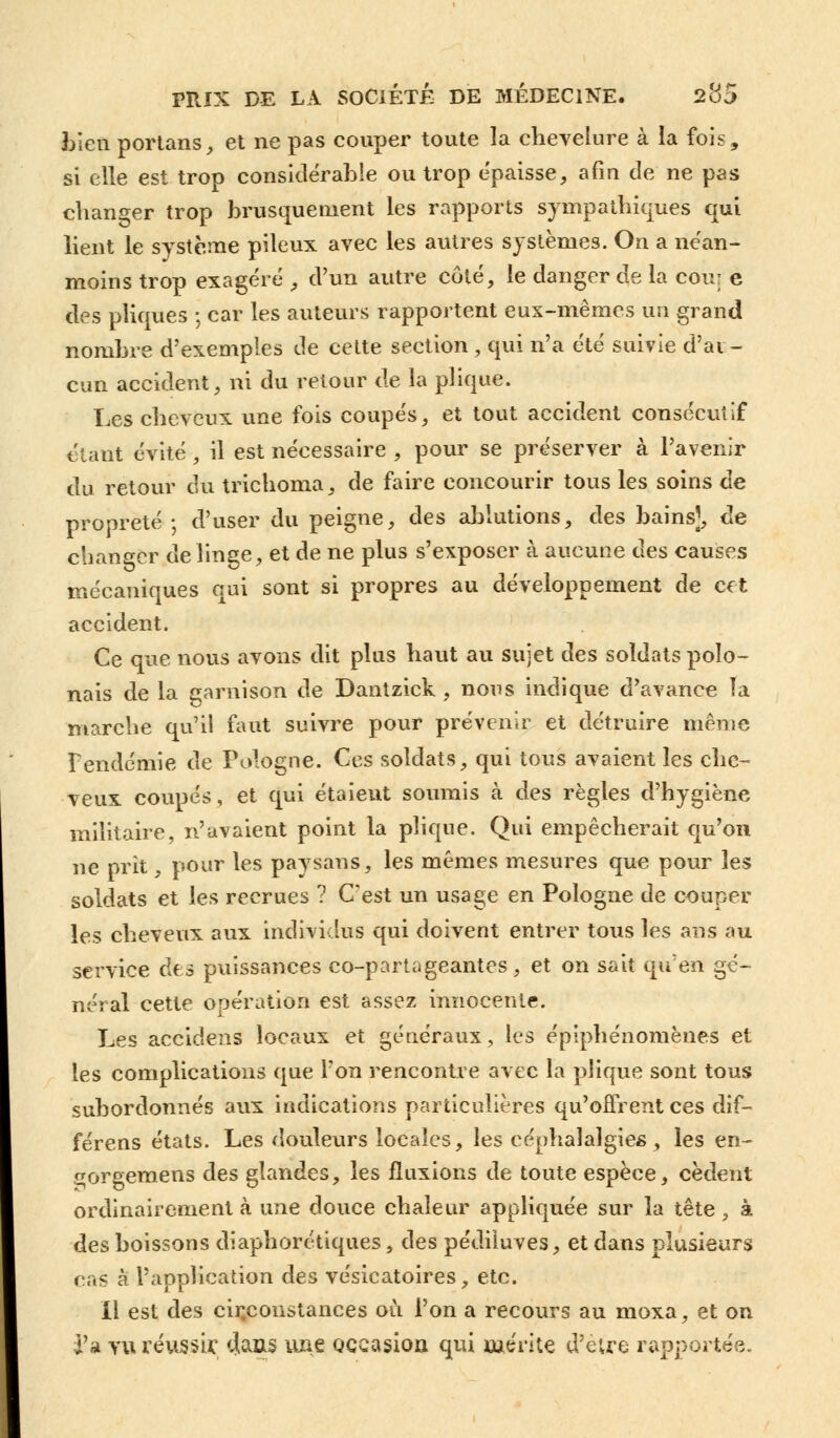 bien portans, et ne pas couper toute la chevelure à la fois, si elle est trop considérable ou trop épaisse, afin de ne pas changer trop brusquement les rapports sympathiques qui lient le système pileux avec les autres systèmes. On a néan- moins trop exagéré , d'un autre côté, le danger de la cou: e des pliques ; car les auteurs rapportent eux-mêmes un grand nombre d'exemples de cette section , qui n'a été suivie d'aï - cun accident, ni du retour de la plique. Les cheveux une fois coupés, et tout accident consécutif étant évité, il est nécessaire , pour se préserver à l'avenir du retour du trichoma, de faire concourir tous les soins de propreté ; d'user du peigne, des ablutions, des bains], de changer de linge, et de ne plus s'exposer à aucune des causes mécaniques qui sont si propres au développement de cet accident. Ce que nous avons dit plus haut au sujet des soldats polo- nais de la garnison de Dantzick , nous indique d'avance ïa marche qu'il faut suivre pour prévenir et détruire même F endémie de Pologne. Ces soldats, qui tous avaient les che- veux coupés, et qui étaient soumis k des règles d'hygiène militaire, n'avaient point la plique. Qui empêcherait qu'on ne prit, pour les paysans, les mêmes mesures que pour les soldats et les recrues ? C'est un usage en Pologne de coupel- les cheveux aux individus qui doivent entrer tous les ans au service des puissances eo-partageantes, et on sait qu'en gé- néral cette opération est assez innocente. Les accidens locaux et généraux, les épiphénomènes et les complications que Ton rencontre avec la plique sont tous subordonnés aux indications particulières qu'offrent ces dif- férens états. Les douleurs locales, les céphalalgies, les en- çorgemens des glandes, les fluxions de toute espèce, cèdent ordinairement à une douce chaleur appliquée sur la tête, à des boissons diaphorétiques, des pédiiuves, et dans plusieurs ras à l'application des vésicatoires, etc. Il est des circonstances où l'on a recours au moxa, et on l'a vu réussir 4aas une occasion qui mérite d'être rapportée.