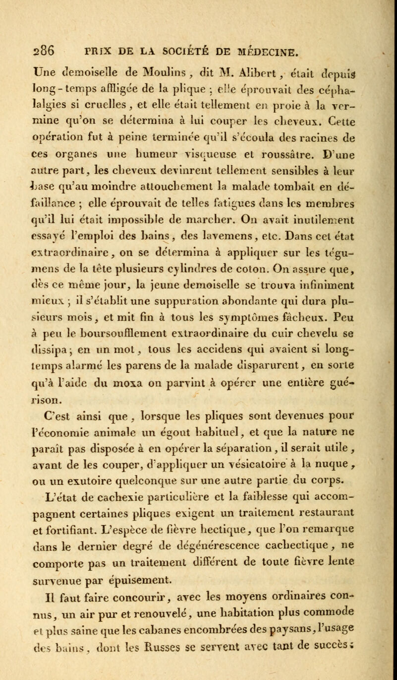 Une demoiselle de Moulins , dit M. Aîibert, était depuis long-temps affligée de la plique : elle éprouvait des cépha- lalgies si cruelles, et elle était tellement en proie à la ver- mine qu'on se détermina à lui couper les cheveux. Cette opération fut à peine terminée qu'il s'écoula des racines de ces organes une humeur visqueuse et roussâtre. D'une autre part, les cheveux devinrent tellement sensibles à leur -hase qu'au moindre attouchement la malade tombait en dé- faillance ; elle éprouvait de telles fatigues dans les membres qu'il lui était impossible de marcher. On avait inutilement essayé l'emploi des bains, des lavemens, etc. Dans cet état extraordinaire, on se détermina à appliquer sur les tégu- mens de la tête plusieurs cylindres de coton. On assure que, dès ce même jour, la jeune demoiselle se trouva infiniment mieux ; il s'établit une suppuration abondante qui dura plu- sieurs mois, et mit fin à tous les symptômes fâcheux. Peu à peu le boursoufflement extraordinaire du cuir chevelu se dissipa \ en un mot, tous les accidens qui avaient si long- temps alarmé les parens de la malade disparurent, en sorte qu'à l'aide du moxa on parvint à opérer une entière gué- rison. C'est ainsi que , lorsque les pliques sont devenues pour l'économie animale un égout habituel, et que la nature ne parait pas disposée à en opérer la séparation, il serait utile , avant de les couper, d'appliquer un vésicatoire à la nuque , ou un exutoire quelconque sur une autre partie du corps. L'état de cachexie particulière et la faiblesse qui accom- pagnent certaines pliques exigent un traitement restaurant et fortifiant. L'espèce de fièvre hectique, que l'on remarque dans le dernier degré de dégénérescence cachectique, ne comporte pas un traitement différent de toute fièvre lente survenue par épuisement. Il faut faire concourir, avec les moyens ordinaires con- nus, un air pur et renouvelé, une habitation plus commode et plus saine que les cabanes encombrées des paysans,l'usage des bains, dont les Puisses se servent avec tant de succès;