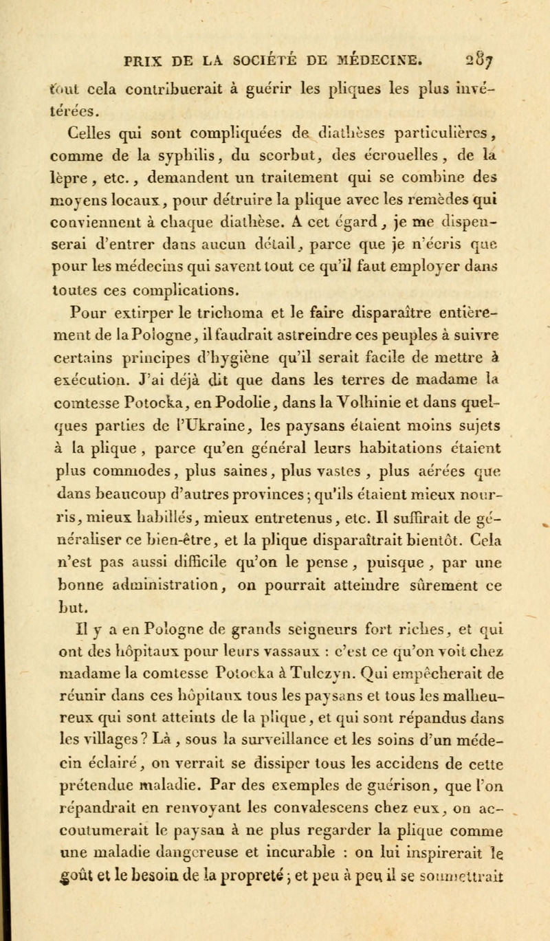 tout cela contribuerait à guérir les pliques les plus invé- térées. Celles qui sont compliquées de diathèses particulières, comme de la syphilis, du scorbut, des e'crouelles, de la lèpre, etc., demandent un traitement qui se combine des moyens locaux, pour détruire la plique avec les remèdes qui conviennent à chaque dialhèse. A cet égard} je me dispen- serai d'entrer dans aucun détail, parce que je n'écris que pour les médecins qui savent tout ce qu'il faut employer dans toutes ces complications. Pour extirper le trichoma et le faire disparaître entière- ment de laPoiogne, il faudrait astreindre ces peuples à suivre certains principes d'hygiène qu'il serait facile de mettre à exécution. J'ai déjà dit que dans les terres de madame la comtesse Potocka, en Podolie, dans la Volhinie et dans quel- ques parties de l'Ukraine, les paysans étaient moins sujets à la plique , parce qu'en général leurs habitations étaient plus commodes, plus saines, plus vastes , plus aérées que dans beaucoup d'autres provinces ; qu'ils étaient mieux nour- ris, mieux habillés, mieux entretenus, etc. Il suffirait de gé- néraliser ce bien-être, et la plique disparaîtrait bientôt. Cela n'est pas aussi difficile qu'on le pense, puisque , par une bonne administration, on pourrait atteindre sûrement ce but. Il y a en Pologne de grands seigneurs fort riches, et qui ont des hôpitaux pour leurs vassaux : c'est ce qu'on voit chez madame la comtesse Potocka àTulczyn. Qui empêcherait de réunir dans ces hôpitaux tous les paysans et tous les malheu- reux qui sont atteints de la plique, et qui sont répandus dans les villages? Là , sous la surveillance et les soins d'un méde- cin éclairé, on verrait se dissiper tous les accidens de cette prétendue maladie. Par des exemples de guérison, que l'on répandrait en renvoyant les convalescens chez eux, on ac- coutumerait le paysan à ne plus regarder la plique comme une maladie dangereuse et incurable : on lui inspirerait le .goût et le besoin de la propreté ; et peu à peu il se soumettrait