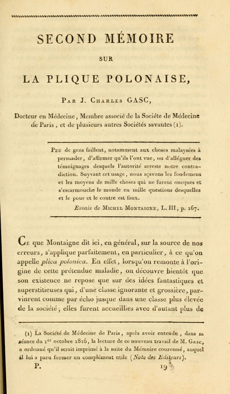 MMlVWtWWVW^HWtVW |,UlillM«WVVWUI)i SECOND MEMOIRE SUR LA PLIQUE POLONAISE, Par J. Charles GASC, Docteur en Médecine , Membre associé de la Société de Médecine de Paris , et de plusieurs autres Sociétés savantes (1). Peu de geus faillent, notamment aux choses malaysées à persuader, d'affirmer qu'ils l'ont vue, ou d'alléguer des témoignages desquels l'autorité arreste notre contra- diction. Suyvant cet usage , nous sçavons les foudemeus et les moyens de mille choses qui ne furent oncques et «'escarmouche le monde en mille questions desquelles et le pour et le contre est faux. Essais de Michel Montaigne, L. III, p. 167. \jz que Montaigne dit ici, en général, sur la source de nos erreurs, s'applique parfaitement, en particulier, à ce qu'on appelle plica polonica. En eifet, lorsqu'on remonte à l'ori- gine de cette prétendue maladie, on découvre bientôt que son existence ne repose que sur des idées fantastiques et superstitieuses qui, d'une classe ignorante et grossière, par- vinrent comme par écho jusque dans une classe plus élevée de la société j elles furent accueillies avec d'autant plus de (1) La Société de Médecine de Paris , après avoir entende , dans sa séance du 1er octobre 1816, la lecture de ce nouveau travail de M. Gasc, a ordonné qu'il serait imprimé à la suite du Mémoire couronné, auquel àl lui a paru former un complément utile [Note des Editeurs). r. V