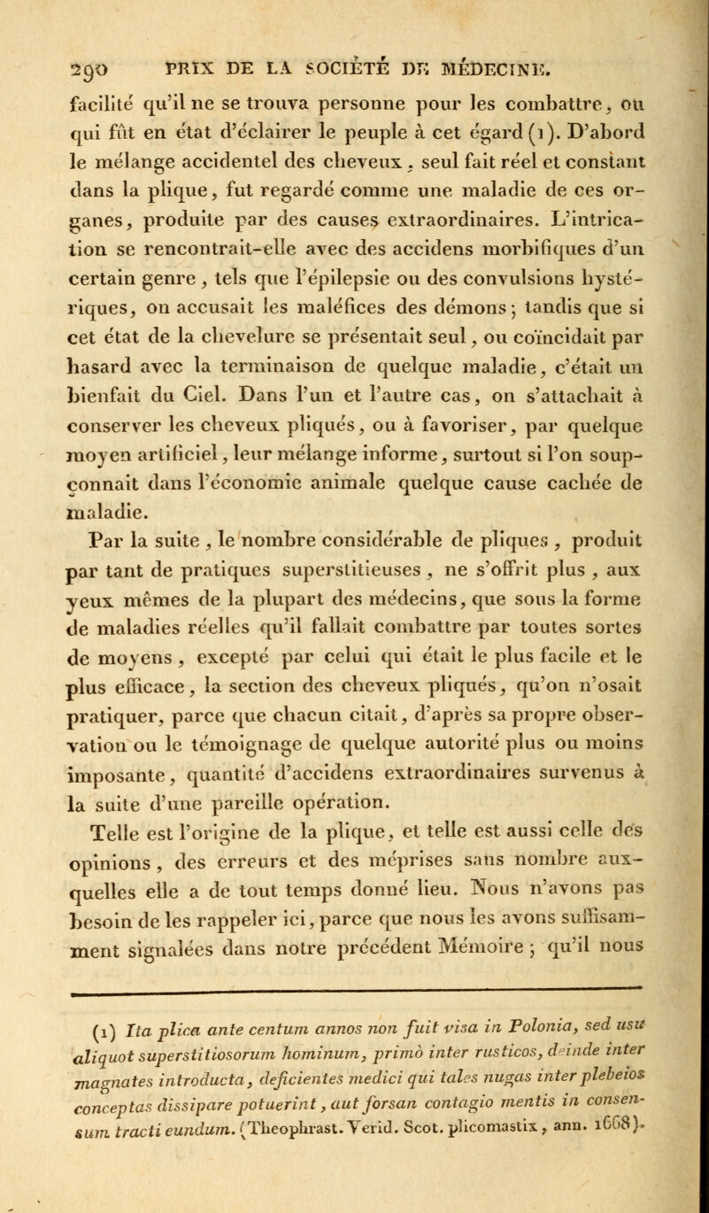 facilite qu'il ne se trouva personne pour les combattre, ou qui fût en état d'éclairer le peuple à cet égard (i). D'abord le mélange accidentel des cheveux . seul fait réel et constant dans la plique, fut regardé comme une maladie de ces or- ganes, produite par des causes extraordinaires. L'intrica- tion se rencontrait-elle avec des accidens morbifiques d'un certain genre , tels que l'épilepsie ou des convulsions hysté- riques, on accusait les maléfices des démons; tandis que si cet état de la chevelure se présentait seul, ou coïncidait par hasard avec la terminaison de quelque maladie, c'était un bienfait du Ciel. Dans l'un et l'autre cas, on s'attachait cà conserver les cheveux pliqués, ou à favoriser, par quelque moyen artificiel, leur mélange informe, surtout si l'on soup- çonnait dans l'économie animale quelque cause cachée de maladie. Par la suite , le nombre considérable de pliqués , produit par tant de pratiques superstitieuses , ne s'offrit plus , aux yeux mêmes de la plupart des médecins, que sons la forme de maladies réelles qu'il fallait combattre par toutes sortes de moyens , excepté par celui qui était le plus facile et le plus efficace, la section des cheveux pliqués, qu'on n'osait pratiquer, parce que chacun citait, d'après sa propre obser- vation ou le témoignage de quelque autorité plus ou moins imposante, quantité d'accidens extraordinaires survenus à la suite d'une pareille opération. Telle est l'origine de la plique, et telle est aussi celle dés opinions , des erreurs et des méprises sans nombre aux- quelles elle a de tout temps donné lieu. Nous n'avons pas besoin de les rappeler ici, parce que nous les avons suffisam- ment signalées dans notre précédent Mémoire ; qu'il nous (1) Ita plica ante centum annos non fuit visa in Polonia, sed usit aliquot superstitiosorum hominum, primo inter rusticos, deinde inter magnâtes introducta, déficientes medici qui taies nugas interplebeios conceptas dissipare potuerint ,aut forsan contagio mentis in consen- sum tracii eundum. (Theophrast. Verid. Scot. plicomastix , ann. 1CG8).