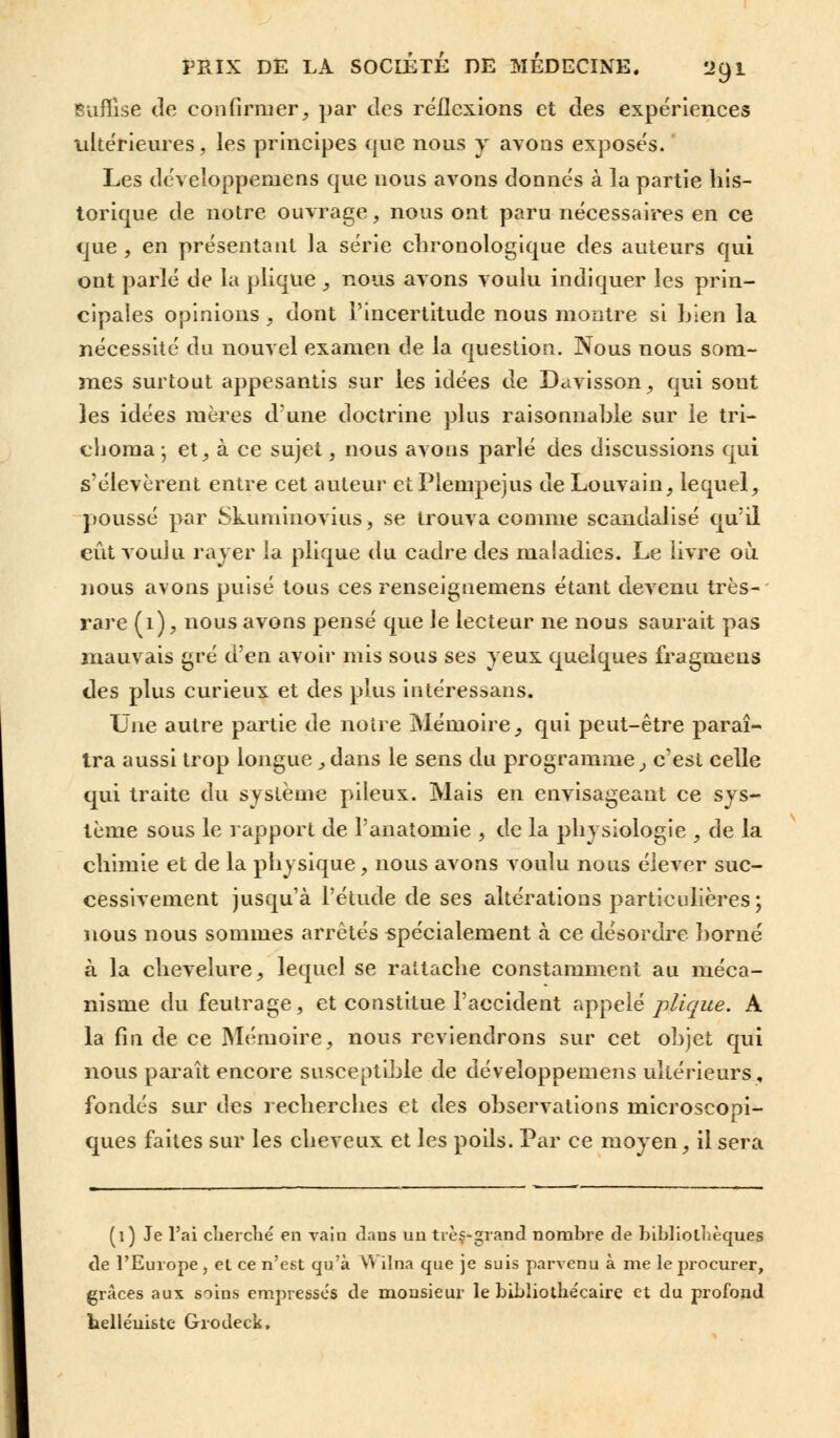 Suffise de confirmer, par des réflexions et des expériences ultérieures, les principes que nous y avons exposés. Les développemens que nous avons donnés à la partie his- torique de notre ouvrage, nous ont paru nécessaires en ce que , en présentant la série chronologique des auteurs qui ont parlé de la plique , nous avons voulu indiquer les prin- cipales opinions, dont l'incertitude nous montre si bien la nécessité du nouvel examen de la question. Nous nous som- mes surtout appesantis sur les idées de Davisson, qui sont les idées mères d'une doctrine plus raisonnahle sur le tri- cljoraa ; et, à ce sujet, nous avons parlé des discussions qui s'élevèrent entre cet auteur et Plempejus de Louvain, lequel, poussé par Skuminovius, se trouva comme scandalisé qu'il eût voulu rayer la plique du cadre des maladies. Le livre où nous avons puisé tous ces renseignemens étant devenu très- rare (1), nous avons pensé que le lecteur ne nous saurait pas mauvais gré d'en avoir mis sous ses yeux quelques fragmeus des plus curieux et des plus intéressans. Une autre partie de noire Mémoire, qui peut-être paraî- tra aussi trop longue, dans le sens du programme, c'est celle qui traite du système pileux. Mais en envisageant ce sys- tème sous le rapport de l'anatomie , de la physiologie , de la chimie et de la physique, nous avons voulu nous élever suc- cessivement jusqu'à l'étude de ses altérations particulières; nous nous sommes arrêtés spécialement à ce désordre borné à la chevelure, lequel se rattache constamment au méca- nisme du feutrage, et constitue l'accident appelé plique. A la fin de ce Mémoire, nous reviendrons sur cet objet qui nous paraît encore susceptible de développemens ultérieurs, fondés sur des recherches et des observations microscopi- ques faites sur les cheveux et les poils. Par ce moyen, il sera (l) Je l'ai cherché en vain dans un très-grand nombre de bibliothèques de l'Europe , el ce n'est qu'à YY ilna que je suis parvenu à me le procurer, grâces aux soins empresses de monsieur le bibliothe'caire et du profond belle'uiste Gxodeck,