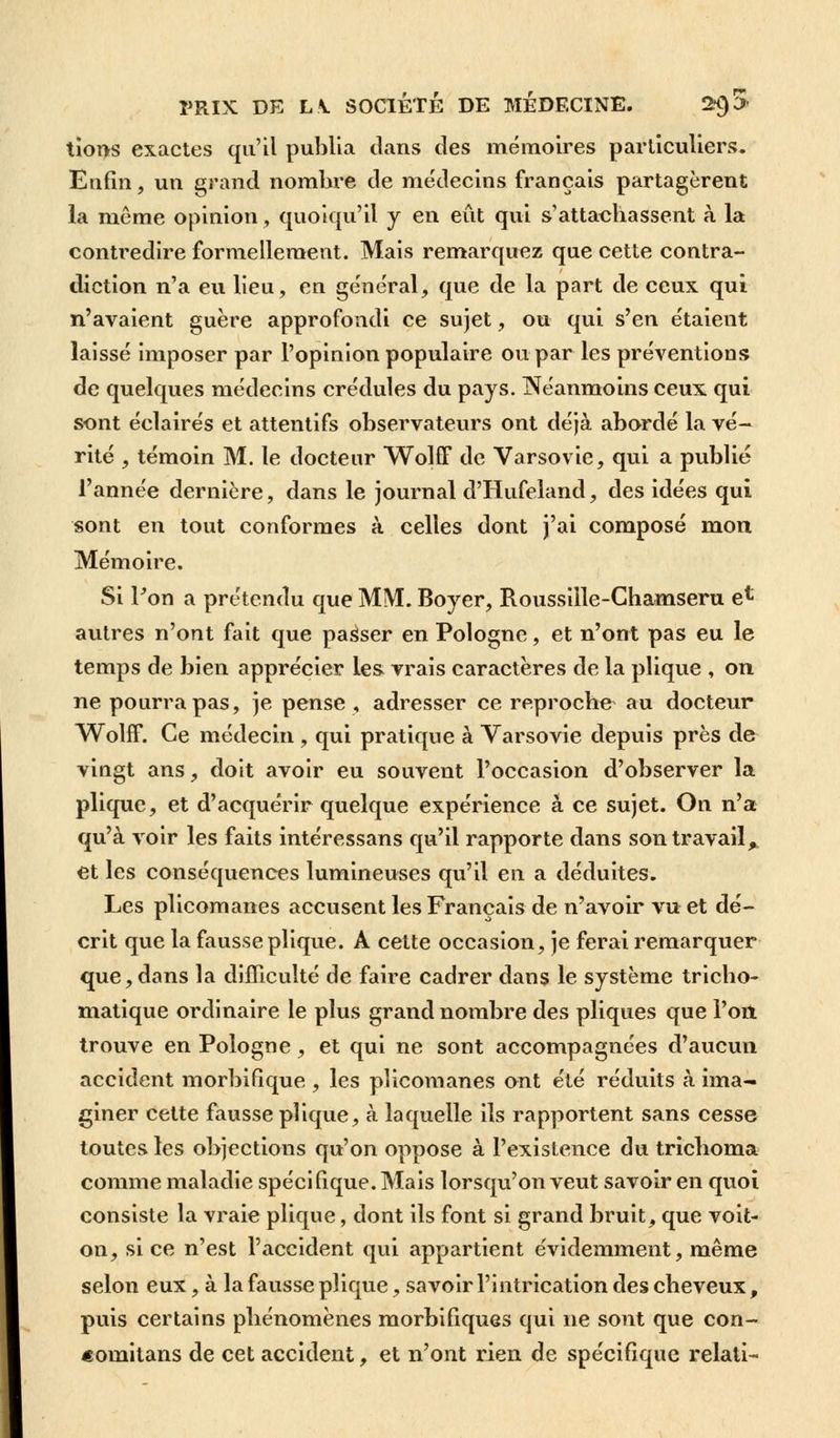 I tions exactes qu'il publia clans des mémoires particuliers. Enfin, un grand nombre de médecins français partagèrent la même opinion, quoiqu'il y en eût qui s'attachassent à la contredire formellement. Mais remarquez que cette contra- diction n'a eu lieu, en général, que de la part de ceux qui n'avaient guère approfondi ce sujet, ou qui s'en étaient laissé imposer par l'opinion populaire ou par les préventions de quelques médecins crédules du pays. Néanmoins ceux qui sont éclairés et attentifs observateurs ont déjà abordé la vé- rité , témoin M. le docteur Wolff de Varsovie, qui a publié l'année dernière, dans le journal d'Hufeland, des idées qui sont en tout conformes à celles dont j'ai composé mon Mémoire. Si l'on a prétendu que MM. Boyer, Roussille-Chamseru efc autres n'ont fait que passer en Pologne, et n'ont pas eu le temps de bien apprécier les vrais caractères de la plique , on ne pourra pas, je pense, adresser ce reproche au docteur Wolff. Ce médecin , qui pratique à Varsovie depuis près de vingt ans, doit avoir eu souvent l'occasion d'observer la plique, et d'acquérir quelque expérience à ce sujet. On n'a qu'à voir les faits intéressans qu'il rapporte dans son travail, et les conséquences lumineuses qu'il en a déduites. Les plicomanes accusent les Français de n'avoir vu et dé- crit que la fausse plique. A cette occasion, je ferai remarquer que,dans la difficulté de faire cadrer dans le système tricho- matique ordinaire le plus grand nombre des pliques que l'on trouve en Pologne, et qui ne sont accompagnées d'aucun accident morbifique , les plicomanes ont été réduits à ima- giner cette fausse plique, à laquelle ils rapportent sans cesse toutes les objections qu'on oppose à l'existence du trichoma comme maladie spécifique. Mais lorsqu'on veut savoir en quoi consiste la vraie plique, dont ils font si grand bruit, que voit- on, si ce n'est l'accident qui appartient évidemment, même selon eux, à la fausse plique, savoir l'intrication des cheveux, puis certains phénomènes morbifiques qui ne sont que con- «omitans de cet accident, et n'ont rien de spécifique relati-