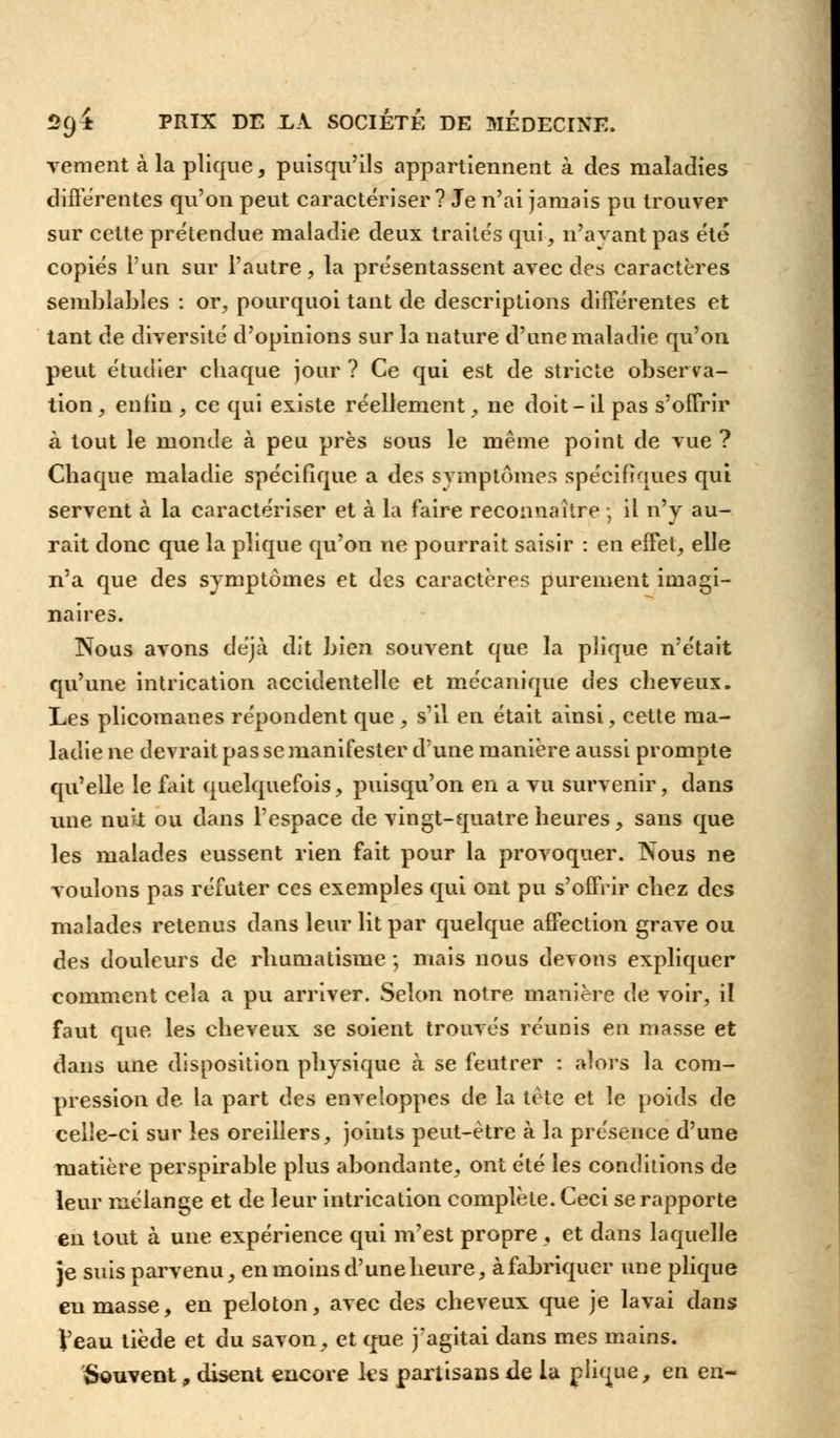 vement à la pîique, puisqu'ils appartiennent à des maladies différentes qu'on peut caractériser ? Je n'ai jamais pu trouver sur cette prétendue maladie deux traités qui -, n'avant pas été copiés l'un sur l'autre, la présentassent avec des caractères semblables : or, pourquoi tant de descriptions différentes et tant de diversité d'opinions sur la nature d'une maladie qu'on peut étudier chaque jour ? Ce qui est de stricte observa- tion , enfin , ce qui existe réellement, ne doit- il pas s'offrir à tout le monde à peu près sous le même point de vue ? Chaque maladie spécifique a des symptômes spécifiques qui servent à la caractériser et à la faire reconnaître ; il n'y au- rait donc que la pîique qu'on ne pourrait saisir : en effet, elle n'a que des symptômes et des caractères purement imagi- naires. jNous avons déjà dit bien souvent que la pîique n'était qu'une intrication accidentelle et mécanique des cheveux. Les plicomanes répondent que , s'il en était ainsi, cette ma- ladie ne devrait pas se manifester d'une manière aussi prompte qu'elle le fait quelquefois, puisqu'on en a vu survenir, dans une nuk ou dans l'espace de vingt-quatre heures, sans que les malades eussent rien fait pour la provoquer. Nous ne voulons pas réfuter ces exemples qui ont pu s'offrir chez des malades retenus dans leur lit par quelque affection grave ou des douleurs de rhumatisme ; mais nous devons expliquer comment cela a pu arriver. Selon notre manière de voir, il faut que les cheveux se soient trouvés réunis en masse et dans une disposition physique cà se feutrer : alors la com- pression de la part des enveloppes de la tète et le poids de celîe-ci sur les oreillers, joints peut-être à la présence d'une matière perspirable plus abondante, ont été les conditions de leur mélange et de leur intrication complète. Ceci se rapporte en tout à une expérience qui m'est propre , et dans laquelle je suis parvenu, en moins d'une heure, à fabriquer une pîique en masse, en peloton, avec des cheveux que je lavai dans Veau tiède et du savon, et que j'agitai dans mes mains. Souvent, disent encore les partisans de la pîique, en en-
