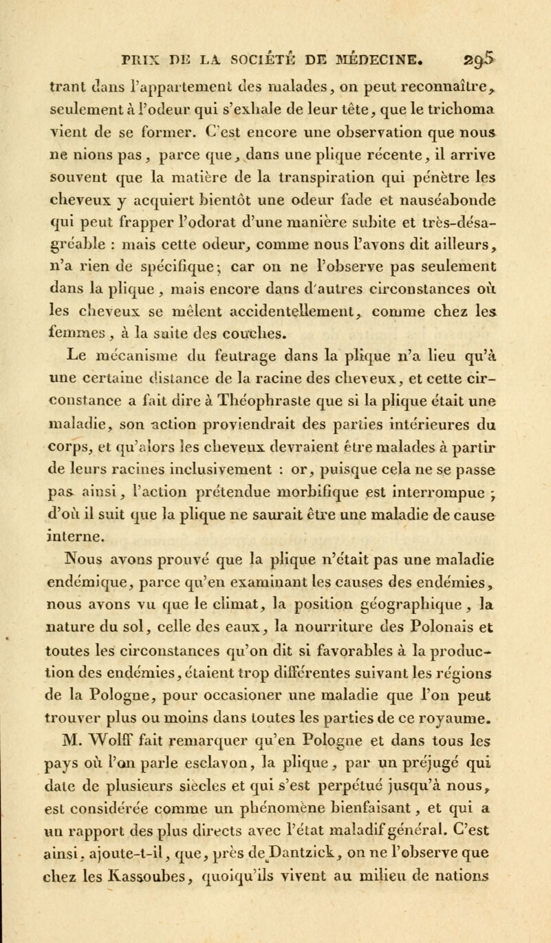 trant clans l'appartement des malades, on peut reconnaître^ seulement à l'odeur qui s'exhale de leur tête, que le trichoma vient de se former. C'est encore une observation que nous ne nions pas, parce que, dans une plique récente, il arrive souvent que la matière de la transpiration qui pénètre les cheveux y acquiert bientôt une odeur fade et nauséabonde qui peut frapper l'odorat d'une manière subite et très-désa- gréable : mais cette odeur, comme nous l'avons dit ailleurs, n'a rien de spécifique; car on ne l'observe pas seulement dans la plique , mais encore dans d'autres circonstances où les cheveux se mêlent accidentellement, comme chez les femmes , à la suite des couches. Le mécanisme du feutrage dans la plique n'a lieu qu'à une certaine distance de la racine des cheveux, et cette cir- constance a fait dire à Théophraste que si la plique était une maladie, son action proviendrait des parties intérieures du corps, et qu'alors les cheveux devraient être malades à partir de leurs racines inclusivement : or, puisque cela ne se passe pas ainsi, l'action prétendue morbifique est interrompue - d'où il suit que la plique ne saurait être une maladie de cause interne. Nous avons prouvé que la plique n'était pas une maladie endémique, parce qu'en examinant les causes des endémies, nous avons vu que le climat, la position géographique, la nature du sol, celle des eaux, la nourriture des Polonais et toutes les circonstances qu'on dit si favorables à la produc- tion des endémies, étaient trop différentes suivant les régions de la Pologne, pour occasioner une maladie que l'on peut trouver plus ou moins dans toutes les parties de ce royaume. M. WohT fait remarquer qu'en Pologne et dans tous les pays où l'on parle esclavon, la plique, par un préjugé qui date de plusieurs siècles et qui s'est perpétué jusqu'à nous, est considérée comme un phénomène bienfaisant, et qui a un rapport des plus directs avec l'état maladif général. C'est ainsi, ajoute-t-il, que, près deJDantzick, on ne l'observe que chez les Kas&oubes, quoiqu'ils vivent au milieu de nations