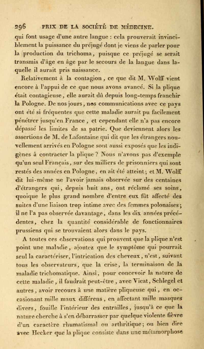 qui font usage d'une autre langue : cela prouverait invinci- blement la puissance du préjugé dont je viens de parler pour la production du trichoma, puisque ce préjugé se serait transmis d'âge en âge par le secours de la langue dans la- quelle il aurait pris naissance. Relativement à la contagion, ce que dit M. Wolff vient encore à l'appui de ce que nous avons avancé. Si la plique était contagieuse, elle aurait du depuis long-temps franchir la Pologne. De nos jours, nos communications avec ce pays ont été si fréquentes que cette maladie aurait pu facilement pénétrer jusqu'en France , et cependant elle n'a pas encore dépassé les limites de sa patrie. Que deviennent alors les assertions de M. de Lafontaine qui dit que les étrangers nou- vellement arrivés en Pologne sont aussi exposés que les indi- gènes à contracter la plique ? jNous n'avons pas d'exemple qu'un seul Français, sur des milliers de prisonniers qui sont restés des années en Pologne, en ait été atteint ; et M. Wolff dit lui-même ne l'avoir jamais observée sur des centaines d'étrangers qui, depuis huit ans, ont réclamé ses soins, quoique le plus grand nombre d'entre eux fût affecté des suites d'une liaison trop intime avec des femmes polonaises; il ne l'a pas observée davantage, dans les dix années précé- dentes, chez la quantité considérable de fonctionnaires prussiens qui se trouvaient alors dans le pays. A toutes ces observations qui prouvent que la plique n'est point une maladie, ajoutez que le symptôme qui pourrait seul la caractériser, l'intrication des cheveux, n'est, suivant tous les observateurs, que la crise, la terminaison de la maladie trichomatique. Ainsi, pour concevoir la nature de cette maladie , il faudrait peut-être , avec Yicat, Schlegel et autres , avoir recours à une matière pliqueuse qui, en oc- casionant mille maux diffcrens , en afFectant mille masques divers, fouille l'intérieur des entrailles, jusqu'à ce que la nature cherche à s'en débarrasser par quelque violente fièvre d'un caractère rhumatismal ou arthritique; ou bien dire avec Hecker que la plique consiste dans \xnc métamorphose,