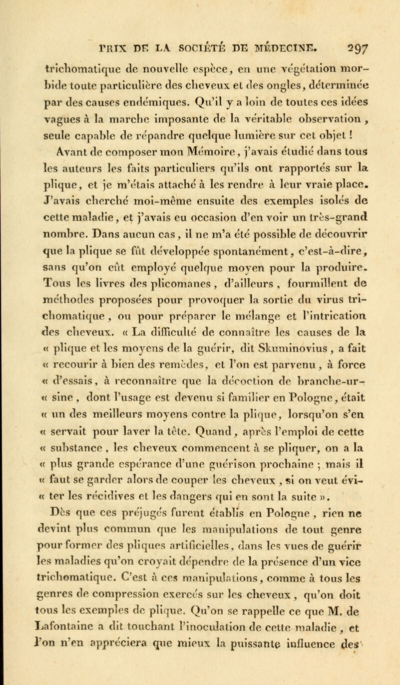 trichomatique de nouvelle espèce, en une végétation mor- bide toute particulière des cheveux et des ongles, déterminée par des causes endémiques. Qu'il y a loin de toutes ces idées vagues à la marche imposante de la véritable observation , seule capable de répandre quelque lumière sur cet objet ! Avant de composer mon Mémoire, j'avais étudié dans tous les auteurs les faits particuliers qu'ils ont rapportés sur la plique, et je m'étais attaché à les rendre à leur vraie place. J'avais cherché moi-même ensuite des exemples isolés de cette maladie, et j'avais eu occasion d'en voir un très-grand nombre. Dans aucun cas, il ne m'a été possible de découvrir que la plique se fût développée spontanément, c'est-à-dire, sans qu'on eût employé quelque moyen pour la produire. Tous les livres des plicomanes, d'ailleurs , fourmillent de méthodes proposées pour provoquer la sortie du virus tri- chomatique , ou pour préparer le mélange et l'intrication des cheveux, « La difficulté de connaître les causes de la « plique et les moyens de la guérir, dit Skuminovius , a fait « recourir à bien des remèdes, et l'on est parvenu , à force « d'essais, à reconnaître que la décoction de branche-ur- « sine , dont l'usage est devenu si familier en Pologne, était « un des meilleurs moyens contre la plique, lorsqu'on s'en « servait pour laver la tête. Quand, après l'emploi de cette « substance , les cheveux commencent à se pliquer, on a la <c plus grande espérance d'une guérison prochaine ; mais il « faut se garder alors de couper les cheveux , si on veut évi- « ter les récidives et les dangers qui en sont la suite ». Dès que ces préjugés furent établis en Pologne, rien ne devint plus commun que les manipulations de tout genre pour former des pliques artificielles, dans les vues de guérir les maladies qu'on croyait dépendre de la présence d'un vice trichomatique. C'est à ces manipulations, comme à tous les genres de compression exercés sur les cheveux, qu'on doit tous les exemples de plique. Qu'on se rappelle ce que M. de Lafontaine a dit touchant l'inoculation de cette maladie , et l'on n'en appréciera que mieux la puissante influence des