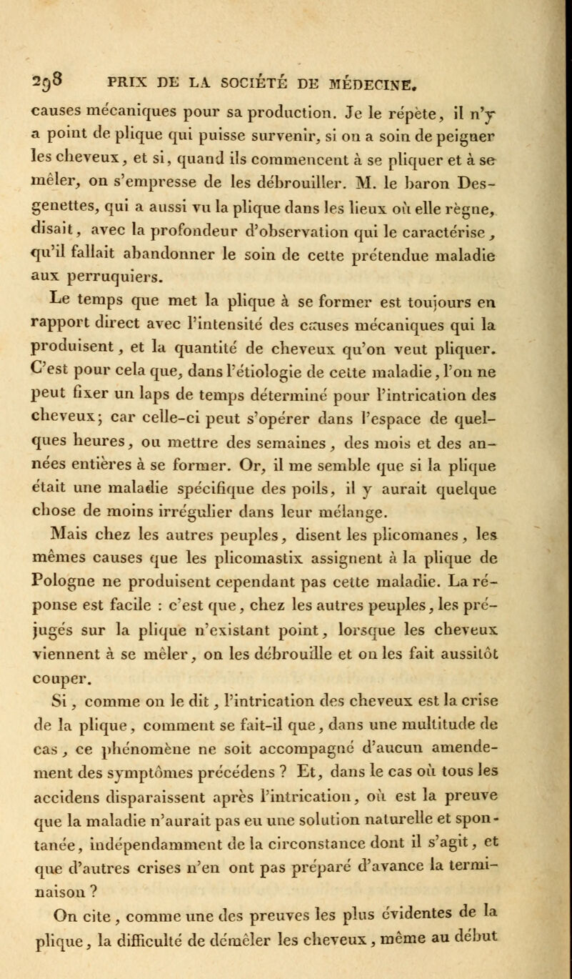 causes mécaniques pour sa production. Je le répète, il n'y a point de plique qui puisse survenir, si on a soin de peigner les cheveux, et si, quand ils commencent à se pliquer et à se mêler, on s'empresse de les débrouiller. M. le baron Des- genettes, qui a aussi vu la plique dans les lieux où elle règne, disait, avec la profondeur d'observation qui le caractérise, qu'il fallait abandonner le soin de cette prétendue maladie aux perruquiers. Le temps que met la plique à se former est toujours en rapport direct avec l'intensité des causes mécaniques qui la produisent, et la quantité de cheveux qu'on veut pliquer. C'est pour cela que, dans l'étiologie de celte maladie, l'on ne peut fixer un laps de temps déterminé pour l'intrication des cheveux; car celle-ci peut s'opérer dans l'espace de quel- ques heures, ou mettre des semaines, des mois et des an- nées entières à se former. Or, il me semble que si la plique était une maladie spécifique des poils, il y aurait quelque chose de moins irrégulier dans leur mélange. Mais chez les autres peuples, disent les plicomanes, les mêmes causes que les plicomastix assignent à la plique de Pologne ne produisent cependant pas cette maladie. La ré- ponse est facile : c'est que, chez les autres peuples, les pré- jugés sur la plique n'existant point, lorsque les cheveux viennent à se mêler, on les débrouille et on les fait aussitôt couper. Si, comme on le dit, l'intrication des cheveux est la crise de la plique, comment se fait-il que, dans une multitude de cas, ce phénomène ne soit accompagné d'aucun amende- ment des symptômes précédens ? Et, dans le cas où tous les accidens disparaissent après l'intrication, où est la preuve que la maladie n'aurait pas eu une solution naturelle et spon- tanée, indépendamment de la circonstance dont il s'agit, et que d'autres crises n'en ont pas préparé d'avance la termi- naison ? On cite , comme une des preuves les plus évidentes de la plique, la difficulté de démêler les cheveux, même au début