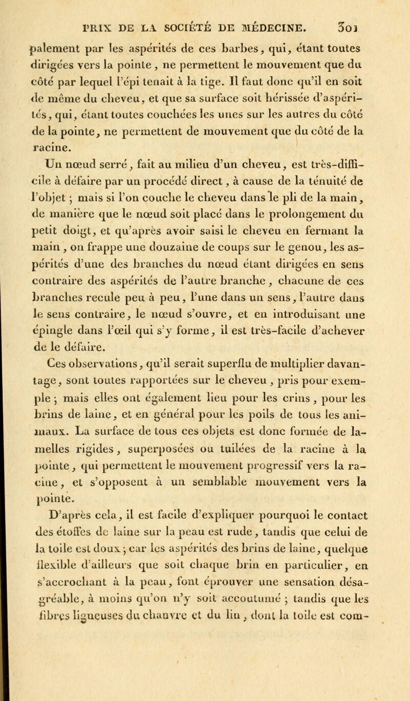 paiement par les aspérités de ces barbes, qui, étant toutes dirigées vers la pointe , ne permettent le mouvement que du côté par lequel l'épi tenait à la tige. Il faut donc qu'il en soit de même du cheveu, et que sa surface soit hérissée d'aspéri- tés, qui, étant toutes couchées les unes sur les autres du côté de la pointe, ne permettent de mouvement que du côté de la racine. Un nœud serré, fait au milieu d'un cheveu, est très-diffi- cile à défaire par un procédé direct, à cause de la ténuité de l'objet j mais si l'on couche le cheveu dans le pli de la main, de manière que le nœud soit placé dans le prolongement du petit doigt, et qu'après avoir saisi le cheveu en fermant la main , on frappe une douzaine de coups sur le genou, les as- pérités d'une des branches du nœud étant dirigées en sens contraire des aspérités de l'autre branche, chacune de ces branches recule peu à peu, l'une dans un sens, l'autre dans le sens contraire, le nœud s'ouvre, et en introduisant une épingle dans l'œil qui s'y forme, il est très-facile d'achever de le défaire. Ces observations, qu'il serait superflu de multiplier davan- tage, sont toutes rapportées sur le cheveu , pris pour exem- ple ; mais elles ont également lieu pour les crins , pour les brins de laine, et en général pour les poils de tous les ani- maux. La surface de tous ces objets est donc formée de la- melles rigides , superposées ou tuilées de la racine à la pointe, qui permettent le mouvement progressif vers la ra- cine , et s'opposent à un semblable mouvement vers la pointe. D'après cela, il est facile d'expliquer pourquoi le contact des étoffes de laine sur la peau est rude, tandis que celui de la toile est doux -, car les aspérités des brins de laine, quelque flexible d'ailleurs que soit chaque brin en particulier, en s'acerochant à la peau, font éprouver une sensation désa- gréable, à moins qu'on n'y soit accoutumé ; taudis que les libres lisneuses du chanvre et du lin , dont la toile est com-