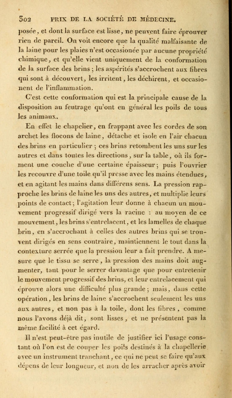 posée, et dont la surface est lisse, ne peuvent faire éprouver rien de pareil. On voit encore que la qualité malfaisante de ]a laine pour les plaies n'est occasionée par aucune propriété chimique, et qu'elle vient uniquement de la conformation de la surface des brins ; les aspérités s'accrochent aux fibres qui sont à découvert, les irritent, les déchirent, et occasio- nent de l'inflammation. C'est cette conformation qui est la principale cause de la disposition au feutrage qu'ont eu général les poils de tous les animaux. En effet le chapelier, en frappant avec les cordes de son archet les flocons de laine, détache et isole en l'air chacun des brins en particulier -, ces brins retombent les uns sur les autres et dans toutes les directions, sur la table, où ils for- ment une couche d'une certaine épaisseur ; puis l'ouvrier les recouvre d'une toile qu'il presse avec les mains étendues, et en agitant les mains dans différens sens. La pression rap- proche les brins de laine les uns des autres, et multiplie leurs points de contact-, l'agitation leur donne à chacun un mou- vement progressif dirigé vers la racine : au moyen de ce mouvement, les brins s'entrelacent, et les lamelles de chaque brin, en s'accrochant à celles des autres brins qui se trou- vent dirigés en sens contraire, maintiennent le tout dans la contexture serrée que la pression leur a fait prendre. A me- sure que le tissu se serre, la pression des mains doit aug- menter, tant pour le serrer davantage que pour entretenir le mouvement progressif des brins, et leur entrelacement qui éprouve alors une difficulté plus grande; mais, dans cette opération, les brins de laine s'accrochent seulement les uns aux autres, et non pas à la toile, dont les libres , comme nous l'avons déjà dit, sont lisses, et ne présentent pas la même facilité à cet égard. Il n'est peut-être pas inutile de justifier ici l'usage cons- tant où l'on est de couper les poiis destinés à la chapellerie avec un instrument tranchant, ce qui ne peut se faire qu'aux dépens de leur longueur, et non de les arracher après avoir