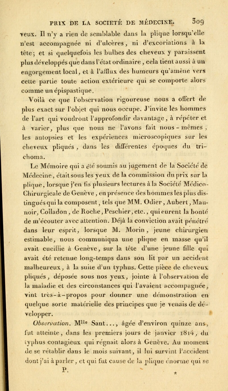 veux. IL n'y a rien de semblable dans la plique lorsqu'elle n'est accompagnée ni d'ulcères, ni d'excoriations à la tête; et si quelquefois les bulbes des cheveux y paraissent plus développés que dans l'état ordinaire , cela tient aussi à un engorgement local, et à l'afflux des humeurs qu'amène vers cette partie toute action extérieure qui se comporte alors comme un épispastique. Voilà ce que l'observation rigoureuse nous a offert de plus exact sur l'objet qui nous occupe. J'invite les hommes de l'art qui voudront l'approfondir davantage, à répéter et à varier, plus que nous ne l'avons fait nous-mêmes, les autopsies et les expériences microscopiques sur les cheveux pliqués , dans les différentes époques du tri- cboma. Le Mémoire qui a été soumis au jugement de la Société de Médecine, était sous les yeux de la commission du prix sur la plique, lorsque j'en fis plusieurs lectures à la Société Médico- Chirurgicale de Genève, en présence des hommes les plus dis- tingués qui la composent, tels que MM. Odier, Aubert,Mau- noir, Colladon, de Roche, Peschier, etc., qui eurent la bonté de m'écouter avec attention. Déjà la conviction avait pénétré dans leur esprit, lorsque M. Morin, jeune chirurgien estimable, nous communiqua une plique en masse qu'il avait cueillie à Genève, sur la tête d'une jeune fdle qui avait été retenue long-temps dans son lit par un accident malheureux, à la suite d'un typhus. Cette pièce de cheveux pliqués, déposée sous nos yeux, jointe à l'observation de la maladie et des circonstances qui l'avaient accompagnée} vint très-à-propos pour donner une démonstration en quelque sorte matérielle des principes que je venais de dé- velopper. Observation. Mlle Sant..., âgée d'environ quinze ans, fut atteinte, dans les premiers jours de janvier i8i4, du typhus contagieux qui régnait alors à Genève, Au moment de se rétablir dans le mois suivant, il lui survint l'accident dont j'ai à parler, et qui fut cause de la plique énorme qui se p