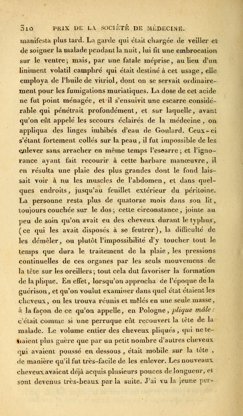 manifesta plus tard. La garde qui était chargée de veiller et de soigner la malade pendant la nuit, lui fit une embrocation sur le ventre; mais, par une fatale méprise, au lieu d'un Uniment volatil camphré qui était destiné à cet usage, elle employa de l'huile de vitriol, dont on se servait ordinaire- ment pour les fumigations muriatiques. La dose de cet acide ne fut point ménagée, et il s'ensuivit une escarre considé- rable qui pénétrait profondément, et sur laquelle, avant qu'on eût appelé les secours éclairés de la médecine , on appliqua des linges imbibés d'eau de Goulard. Ceux-ci s'étant fortement collés sur la peau, il fut impossible de les enlever sans arracher en même temps Pesoarre -, et l'igno- rance ayant fait recourir à cette barbare manœuvre, il en résulta une plaie des plus grandes dont le fond lais- sait voir à, nu les muscles de l'abdomen, et dans quel- ques endroits, jusqu'au feuillet extérieur du péritoine. La personne resta plus de quatorze mois dans son lit, toujours couchée sur le dos -, cette circonstance, jointe au peu de soin qu'on avait eu des cheveux durant le typhus, (ce qui les avait disposés à se feutrer), la difficulté de les démêler, ou plutôt l'impossibilité d'y toucher tout le temps que dura le traitement de la plaie, les pressions continuelles de ces organes par les seuls mouvemens de la tête sur les oreillers; tout cela dut favoriser la formation de la plique. En effet, lorsqu'on approcha de l'époque de la guérison, et qu'on voulut examiner dans quel état étaient les cheveux, on les trouva réunis et mêlés en une seule masse, à la façon de ce qu'on appelle, en Pologne, plique mâle: c'était comme si une perruque eût recouvert la tête de la malade. Le volume entier des cheveux pliqués, qui ne te- naient plus guère que par un petit nombre d'autres cheveux qui avaient poussé en dessous , était mobile sur la tête , de manière qu'il fut très-facile de les enlever. Les nouveaux cheveux avaient déjà acquis plusieurs pouces de longueur, et sont devenus très-beaux par la suite. J'ai vu la jeune per*